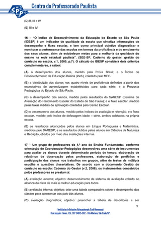 9
Instituto de Estudos Educacionais Sud Mennucci
RuaJoaquimTávora, 756, CEP 04015-002– VilaMariana, São Paulo/SP.
(D) II, III e IV
(E) III e IV
16 – “O Índice de Desenvolvimento da Educação do Estado de São Paulo
(IDESP) é um indicador de qualidade da escola que sintetiza informações de
desempenho e fluxo escolar, e tem como principal objetivo diagnosticar e
monitorar a performance das escolas em termos da proficiência e do rendimento
dos seus alunos, além de estabelecer metas para a melhoria da qualidade do
ensino na rede estadual paulista”. (SEE-SP, Caderno do gestor: gestão do
currículo na escola, v.1, 2009, p.7). O cálculo do IDESP considera dois critérios
complementares, a saber:
(A) o desempenho dos alunos, medido pela Prova Brasil; e o Índice de
Desenvolvimento da Educação Básica (Ideb), coletado pelo MEC.
(B) a distribuição dos alunos nos quatro níveis de proficiência definidos a partir das
expectativas de aprendizagem estabelecidas para cada série; e a Proposta
Pedagógica do Estado de São Paulo.
(C) o desempenho dos alunos, medido pelos resultados do SARESP (Sistema de
Avaliação do Rendimento Escolar do Estado de São Paulo); e o fluxo escolar, medido
pelas taxas médias de aprovação coletadas pelo Censo Escolar.
(D) o desempenho dos alunos, medido pelos índices de avaliação e retenção; e o fluxo
escolar, medido pelo índice de defasagem idade – série, ambos coletados na própria
escola.
(E) os resultados alcançados pelos alunos em Língua Portuguesa e Matemática,
medidos pelo SARESP; e os resultados obtidos pelos alunos em Ciências da Natureza
e Redação, obtidos por meio das avaliações internas.
17 – Um grupo de professores do 4.º ano do Ensino Fundamental, conforme
orientação do Coordenador Pedagógico desenvolveu uma série de instrumentos
para avaliar os alunos durante determinado período de tempo: elaboração de
relatórios de observação pelos professores, elaboração de portfólios e
participação dos alunos nos trabalhos em grupos, além de testes de múltipla
escolha e questões dissertativas. De acordo com o documento Gestão do
currículo na escola: Caderno do Gestor (v.2, 2008), os instrumentos concebidos
pelos professores se prestam à:
(A) avaliação externa; objetivo: desenvolvimento de sistema de avaliação voltado ao
alcance da meta de mais e melhor educação para todos.
(B) avaliação interna; objetivo: criar uma tabela comparativa sobre o desempenho das
classes para apresentar aos pais dos alunos.
(C) avaliação diagnóstica; objetivo: preencher a tabela de descritores a ser
 