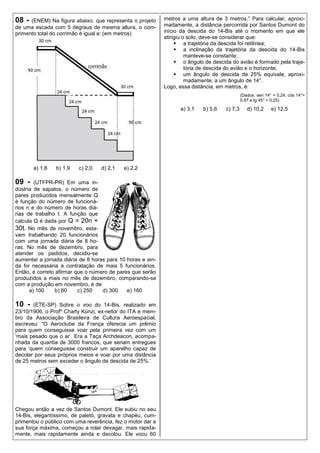 08 -  (ENEM) Na figura abaixo, que representa o projeto     metros a uma altura de 3 metros.” Para calcular, aproxi-
de uma escada com 5 degraus de mesma altura, o com-         madamente, a distância percorrida por Santos Dumont do
primento total do corrimão é igual a: (em metros)           início da descida do 14-Bis até o momento em que ele
                                                            atingiu o solo, deve-se considerar que:
                                                                  a trajetória da descida foi retilínea;
                                                                  a inclinação da trajetória da descida do 14-Bis
                                                                     manteve-se constante;
                                                                  o ângulo de descida do avião é formado pela traje-
                                                                     tória de descida do avião e o horizonte;
                                                                  um ângulo de descida de 25% equivale, aproxi-
                                                                     madamente, a um ângulo de 14°.
                                                            Logo, essa distância, em metros, é:
                                                                                              (Dados: sen 14° = 0,24; cós 14°=
                                                                                              0,97 e tg 45° = 0,25)

                                                                  a) 3,1   b) 5,6    c) 7,3      d) 10,2     e) 12,5




       a) 1,8   b) 1,9   c) 2,0   d) 2,1   e) 2,2

09 -    (UTFPR-PR) Em uma in-
dústria de sapatos, o número de
pares produzidos mensalmente Q
é função do número de funcioná-
rios n e do número de horas diá-
rias de trabalho t. A função que
calcula Q é dada por Q = 20n +
30t. No mês de novembro, esta-
vam trabalhando 20 funcionários
com uma jornada diária de 8 ho-
ras. No mês de dezembro, para
atender os pedidos, decidiu-se
aumentar a jornada diária de 8 horas para 10 horas e ain-
da foi necessária a contratação de mais 5 funcionários.
Então, é correto afirmar que o número de pares que serão
produzidos a mais no mês de dezembro, comparando-se
com a produção em novembro, é de:
      a) 100     b) 60    c) 250   d) 300    e) 160

10 -   (ETE-SP) Sobre o voo do 14-Bis, realizado em
23/10/1906, o Profº Charly Künzi, ex-reitor do ITA e mem-
bro da Associação Brasileira de Cultura Aeroespacial,
escreveu: “O Aeroclube da França oferecia um prêmio
para quem conseguisse voar pela primeira vez com um
„mais pesado que o ar‟. Era a Taça Archdeacon, acompa-
nhada da quantia de 3000 francos, que seriam entregues
para „quem conseguisse construir um aparelho capaz de
decolar por seus próprios meios e voar por uma distância
de 25 metros sem exceder o ângulo de descida de 25%.‟




Chegou então a vez de Santos Dumont. Ele subiu no seu
14-Bis, elegantíssimo, de paletó, gravata e chapéu, cum-
primentou o público com uma reverência, fez o motor dar a
sua força máxima, começou a rolar devagar, mais rapida-
mente, mais rapidamente ainda e decolou. Ele voou 60
 