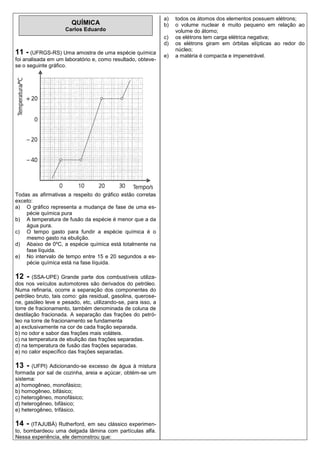 a)   todos os átomos dos elementos possuem elétrons;
                       QUÍMICA                                b)   o volume nuclear é muito pequeno em relação ao
                    Carlos Eduardo                                 volume do átomo;
                                                              c)   os elétrons tem carga elétrica negativa;
                                                              d)   os elétrons giram em órbitas elípticas ao redor do
                                                                   núcleo;
11 - (UFRGS-RS) Uma amostra de uma espécie química            e)   a matéria é compacta e impenetrável.
foi analisada em um laboratório e, como resultado, obteve-
se o seguinte gráfico.




Todas as afirmativas a respeito do gráfico estão corretas
exceto:
a) O gráfico representa a mudança de fase de uma es-
    pécie química pura
b) A temperatura de fusão da espécie é menor que a da
    água pura.
c) O tempo gasto para fundir a espécie química é o
    mesmo gasto na ebulição.
d) Abaixo de 0ºC, a espécie química está totalmente na
    fase líquida.
e) No intervalo de tempo entre 15 e 20 segundos a es-
    pécie química está na fase líquida.

12 -    (SSA-UPE) Grande parte dos combustíveis utiliza-
dos nos veículos automotores são derivados do petróleo.
Numa refinaria, ocorre a separação dos componentes do
petróleo bruto, tais como: gás residual, gasolina, querose-
ne, gasóleo leve e pesado, etc, utilizando-se, para isso, a
torre de fracionamento, também denominada de coluna de
destilação fracionada. A separação das frações do petró-
leo na torre de fracionamento se fundamenta
a) exclusivamente na cor de cada fração separada.
b) no odor e sabor das frações mais voláteis.
c) na temperatura de ebulição das frações separadas.
d) na temperatura de fusão das frações separadas.
e) no calor específico das frações separadas.

13 -   (UFPI) Adicionando-se excesso de água à mistura
formada por sal de cozinha, areia e açúcar, obtém-se um
sistema:
a) homogêneo, monofásico;
b) homogêneo, bifásico;
c) heterogêneo, monofásico;
d) heterogêneo, bifásico;
e) heterogêneo, trifásico.

14 - (ITAJUBÁ) Rutherford, em seu clássico experimen-
to, bombardeou uma delgada lâmina com partículas alfa.
Nessa experiência, ele demonstrou que:
 
