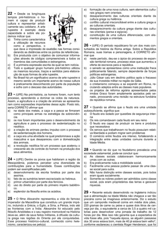 a)   formação de uma nova cultura, sem elementos cultu-
22 -    Desde os longínquos                                          rais gregos nem orientais.
tempos pré-históricos o ho-                                     b)   desaparecimento das culturas orientais diante da
mem é capaz de produzir                                              cultura grega ou helênica.
cultura e representar artisti-                                  c)   conflito cultural irreconciliável entre a cultura grega e
camente seu cotidiano. A arte                                        as culturas orientais.
rupestre é exemplo desta                                        d)   desaparecimento da cultura grega diante das cultu-
capacidade e sobre ela po-                                           ras orientais (persa e egípcia).
demos indicar que:                                              e)   constituição de uma cultura diferenciada, com ele-
a) Tinha como característica                                         mentos gregos e orientais.
     a utilização de recursos
     como a perspectiva, o                                      26 - (UPE) O período republicano foi um dos mais con-
     que dava a impressão de exatidão nas formas consi-         turbados da história da Roma antiga. Sobre a República
     derando as distâncias entre os pontos de referências.      Romana, suas tramas e personagens, é CORRETO afir-
b) Era produzida com o objetivo de comunicar informa-           mar que
     ções através de códigos compreensíveis a todos os          a) neste período, deu-se o ápice do processo de expan-
     membros das comunidades e estrangeiros.                         são territorial romana, processo esse que aumentou a
c) É a primeira expressão escrita da qual se tem notícia.            oferta de escravos para a república.
d) Todo e qualquer grupo humano pré-histórico utilizou          b) o senado se apresentava como uma instituição fraca
     os mesmos recursos, traços e sentidos para elabora-             politicamente falando, sempre dependente de forças
     ção de suas formas de arte rupestre.                            políticas estrangeiras.
e) No Brasil há um significativo acervo de arte rupestre e      c) Júlio César caiu em declínio político após o fracasso
     mesmo sendo um importante acervo de nossa cultura               da sua investida militar na região da Gália.
     é praticamente desconhecido por parte da população         d) o cristianismo começou a se expandir em Roma, re-
     e sofre com o descaso das autoridades.                          crutando adeptos entre as classes mais populares.
                                                                e) os projetos de reforma agrária apresentados pelos
23 - (UPE) Na pré-história, os homens foram, num lento               irmãos Graco foram amplamente apoiados pelo se-
processo, aprendendo a dominar os ciclos da natureza.                nado, provocando uma revisão na estrutura fundiária
Assim, a agricultura e a criação de animais se apresenta-            da república romana.
ram como expressões importantes dessa ação. Posto isto,
seria CORRETO afirmar que                                       27 -   Quando se afirma que o feudo era uma unidade
a) na idade dos metais, a caça e a pesca se firmaram            autossuficiente, significa que:
     como principais armas na estratégia da sobrevivên-         a) O feudo era isolado por questões de segurança inter-
     cia.                                                           na
b) os rios foram importantes para o desenvolvimento da          b) Os reis comandavam cada feudo em seu reino
     agricultura e para o processo de sedentarização no         c) O feudo era capaz de produzir os bens e produtos
     neolítico.                                                     que necessitava
c) a criação de animais perdeu impulso com o processo           d) Os servos que trabalhavam no feudo possuíam relati-
     de sedentarização dos homens.                                  va liberdade e podiam migrar sem problemas
d) a caça era uma atividade na qual predominava a ação          e) O comércio entre feudos era intenso, fortalecendo a
     masculina e que desapareceu com a domesticação                 integração entre estas unidades comuns durante a
     dos animais.                                                   Idade Média.
e) a revolução neolítica foi um processo que acelerou o
     crescente ato de controle do homem na produção dos         28 -    Quando se diz que no feudalismo prevalecia uma
     seus alimentos.                                            sociedade estamental, pode-se concluir que:
                                                                a) As classes sociais colaboravam harmonicamente
24 - (UPE) Dentre os povos que habitaram a região da                 umas com as outras.
Mesopotâmia, podemos perceber uma diversidade de                b) Era praticamente nula a mobilidade social.
contribuições para a humanidade. Essas contribuições            c) Facilmente uma pessoa poderia passar de uma clas-
podem ser exemplificadas pelo                                        se social para outra.
a) desenvolvimento da escrita fonética por parte dos            d) Não havia distinção entre classes sociais, pois todos
     assírios.                                                       eram iguais socialmente.
b) fato de os sumérios terem escravizado os hebreus.            e) Somente os nobres podem ser admitidos como classe
c) primor urbanístico por parte dos fenícios.                        social, pois eram proprietários das terras e geravam
d) uso do direito por parte do primeiro império babilôni-            riquezas.
     co.
e) esplendor da filosofia entre os acádios.                     29 -   Recente estudo desenvolvido na Inglaterra indicou
                                                                que a alimentação na Idade Média não chegava a ser tão
25 -    O filme Alexandre representou a vida do famoso          precária como se imaginava anteriormente. Diz o estudo
imperador da Macedônia que constituiu um grande impé-           que um camponês medieval comia em média dois pães,
rio, incluindo a Grécia, o Egito, a Síria, a Pérsia, indo até   220 gramas de carne ou peixe e quase dois litros de cer-
as fronteiras com a Índia. Alexandre foi educado pelo           veja por dia, o equivalente a cerca de 3,5 a quatro mil ca-
filósofo Aristóteles e o seu registro memorável na História     lorias para desenvolver uma jornada de trabalho de 12
deve-se, além de seus feitos militares, à difusão da cultu-     horas por dia. Mas isso não garantia que a expectativa de
ra grega nas regiões do Oriente por ele conquistadas.           vida fosse alta, pois "naquela época, se alguém passasse
Esse processo histórico-cultural, conhecido como hele-          dos 30 anos estava bom, mais de 40 já estava bem velho",
nismo, caracterizou-se pelo(a)                                  conforme esclareceu o cientista Roger Henderson, que foi
 