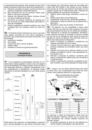 o responsável pela pesquisa. Esta situação de alta morta-    nova espécie era o Devoniano, tendo ela uma idade esti-
lidade de pessoas ainda jovens devia-se principalmente a:    mada entre 405 milhões e 345 milhões de anos. Destes
a) Péssimas condições de higiene, grande ocorrência de       cinco grupos de animais que estavam associados à nova
     doenças contagiosas e frequentes guerras.               espécie, aquele que foi determinante para a definição do
b) Baixo interesse dos reis em promover melhor quali-        período geológico em que ela foi encontrada é:
     dade de vida para a população.                          a) xifosura, grupo muito antigo, associado a outros ani-
c) Ataques dos bárbaros que faziam inúmeras vítimas               mais.
     nos reinos medievais da Europa.                         b) trilobita, grupo típico da era Paleozóica.
d) Ocorrência de diversas epidemias de doenças gra-          c) braquiópodo, grupo de maior distribuição geológica.
     ves, que eram as únicas responsáveis pelos altos ín-    d) ostracodermo, grupo de peixes que só aparece até o
     dices de mortalidade.                                        Devoniano.
e) Precária qualidade da medicina medieval, que nunca        e) placodermo, grupo que só existiu no Devoniano.
     conseguia lidar com doenças mesmo as mais sim-          32 -    Os plásticos, por sua versatilidade e menor custo
     ples.                                                   relativo, têm seu uso cada vez mais crescente. Da produ-
                                                             ção anual brasileira de cerca de 2,5 milhões de toneladas,
30 - O Ocidente feudal caracterizou-se como uma socie-       40% destinam-se à indústria de embalagens. Entretanto,
dade agrária, dominada por uma cultura eclesiástica e        este crescente aumento de produção e consumo resulta
guerreira. São componentes dos setores dominantes, nes-      em lixo que só se reintegra ao ciclo natural ao longo de
ta sociedade,                                                décadas ou mesmo de séculos. Para minimizar esse pro-
a) suseranos e vassalos.                                     blema uma ação possível e adequada é:
b) reis e vilões.                                            a) proibir a produção de plásticos e substituí-los por
c) membros do clero e servos da gleba.                             materiais renováveis como os metais.
d) califas e vilões.                                         b) incinerar o lixo de modo que o gás carbônico e outros
e) cavaleiros e membros da guarda pretoriana.                      produtos resultantes da combustão voltem aos ciclos
                                                                   naturais.
                                                             c) queimar o lixo para que os aditivos contidos na com-
                                                                   posição dos plásticos, tóxicos e não degradáveis se-
                    GEOGRAFIA                                      jam diluídos no ar.
                  Conceição Verçosa                          d) estimular a produção de plásticos recicláveis para
                                                                   reduzir a demanda de matéria prima não renovável e
                                                                   o acúmulo de lixo.
                                                             e) reciclar o material para aumentar a qualidade do pro-
31 - Uma expedição de paleontólogos descobre em um                 duto e facilitar a sua comercialização em larga escala.
determinado extrato geológico marinho uma nova espécie
de animal fossilizado. No mesmo extrato, foram encontra-
dos artrópodes xifosuras e trilobitas, braquiópodos e pei-
xes ostracodermos e placodermos. O esquema abaixo            33 - A água é um dos fatores determinantes para todos
representa os períodos geológicos em que esses grupos        os seres vivos, mas a precipitação varia muito nos conti-
viveram.                                                     nentes, como podemos observar no mapa abaixo.
                                                                          Mapa de distribuição dos grandes
                                                                           desertos e das áreas úmidas.




                                                             E (°) /
                                                              LATITUDE (°) / HEMISFÉRIO            TEMPERATURA
                                                                                                     MÉDIA (°C)
                                                                        60 / Norte                       0
                                                                        30 / Norte                      10
                                                                        10 / Norte                      24
                                                                         10 / Sul                       28
                                                                         30 / Sul                       14
                                                                         60 / Sul                       09
                                                             Ao examinar a tabela da temperatura média anual em
                                                             algumas latitudes, podemos concluir que as chuvas são
                                                             mais abundantes nas maiores latitudes próximas do
                                                             Equador, porque:
Observando esse esquema os paleontólogos concluíram          a) as grandes extensões de terra fria das latitudes ex-
que o período geológico em que haviam encontrado essa            tremas impedem precipitações mais abundantes.
 