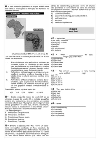 38 -   Um professor apresentou os mapas abaixo numa             dência do crescimento populacional ocorrer em progres-
                                                                são geométrica e o crescimento da oferta de alimentos,
aula sobre as implicações da formação das fronteiras no
                                                                em progressão aritmética.” Assinale a alternativa que con-
continente africano.
                                                                tém essa teoria demográfica.
                                                                a) Ecodesenvolvimento.
                                                                b) Desenvolvimento Populacional Sustentável.
                                                                c) Malthusianismo.
                                                                d) Marxismo.
                                                                e) Idealismo Populacional.


                                                                                        INGLÊS
                                                                                       Maria José



                                                                41 -     My brother ________________________________
                                                                in the library tomorrow.
                                                                a) are going to study
                                                                b) studying
                                                                c) studies
                                                                d) is going to study
                                                                e) is studying

                                                                42 -         When I _______________         the   door,   I
Com base na aula e na observação dos mapas, os alunos           ____________ The girl lying on the floor.
fizeram três afirmativas:                                       a) opened / saw
                                                                b) open / saw
  I.   A brutal diferença entre as fronteiras políticas e as    c) opened / see
       fronteiras étnicas no continente africano aponta         d) opens / see
       para a artificialidade em uma divisão com objetivo       e) opens / saw
       de atender apenas aos interesses da maior potên-
       cia capitalista na época da descolonização.              43 -          We arrived ___________ a rainy morning
  II.  As fronteiras políticas jogaram a África em uma si-
                                                                ________ June and left ____________ noon _________
       tuação de constante tensão ao desprezar a diver-                  th
                                                                July 10 .
       sidade étnica e cultural, acirrando conflitos entre
                                                                a) in; in; at; in
       tribos rivais.
                                                                b) on; in; at; in
 III.  As fronteiras artificiais criadas no contexto do co-
                                                                c) on; in; at; on
       lonialismo, após os processos de independência,
                                                                d) at; in; on; on
       fizeram da África um continente marcado por guer-
                                                                e) in; on; at; on
       ras civis, golpes de estado e conflitos étnicos e re-
       ligiosos.
É verdadeiro apenas o que se afirma em:                         44 -    They were looking at the ____________________
                                                                a) birds‟ feet
       a) I.   b) II.   c) III.   d) I e II.   e) II e III.     b) bird‟ feet
                                                                c) feet‟ birds
39 -     Desde a segunda metade do século XIX até as            d) birds‟s feet
primeiras décadas do século XX, o método geográfico             e) feet‟s birds
apoia-se em, basicamente, cinco princípios. Um desses
princípios defende que: “O geógrafo, ao investigar um dos       45 -   Now I
fatores geográficos ou uma área, deveria, inicialmente,         _____________________________________
procurar localizá-lo e estabelecer os seus limites, utilizan-   a) am understanding
do mapas disponíveis e o conhecimento da área.”                 b) understand
Qual é esse princípio?                                          c) understands
a) Princípio da Geograficidade.                                 d) understanding
b) Princípio da Atividade.                                      e) am understand
c) Princípio das Causas Atuais.
d) Princípio da Analogia.
e) Princípio da Extensão.

40 -    Durante os séculos XVIII e XIX, ocorreu um cresci-
mento demográfico acentuado, em face, sobretudo, da
consolidação do capitalismo e da Revolução Industrial. Os
índices de crescimento populacional elevaram-se, e esse
fato provocou o surgimento de diversas teorias demográfi-
cas. Uma dessas teorias afirmava que: “Havia uma ten-
 