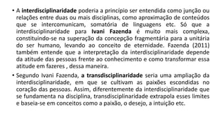 • A interdisciplinaridade poderia a princípio ser entendida como junção ou
relações entre duas ou mais disciplinas, como aproximação de conteúdos
que se intercomunicam, somatória de linguagens etc. Só que a
interdisciplinaridade para Ivani Fazenda é muito mais complexa,
constituindo-se na superação da concepção fragmentária para a unitária
do ser humano, levando ao conceito de eternidade. Fazenda (2011)
também entende que a interpretação da interdisciplinaridade depende
da atitude das pessoas frente ao conhecimento e como transformar essa
atitude em fazeres , dessa maneira.
• Segundo Ivani Fazenda, a transdisciplinaridade seria uma ampliação da
interdisciplinaridade, em que se cultivam as paixões escondidas no
coração das pessoas. Assim, diferentemente da interdisciplinaridade que
se fundamenta na disciplina, transdisciplinaridade extrapola esses limites
e baseia-se em conceitos como a paixão, o desejo, a intuição etc.
 