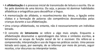 • A alfabetização é o processo inicial de transmissão de leitura e escrita. Ela se
faz pelo domínio de uma técnica. Ou seja, a pessoa irá dominar habilidades
alfabéticas e ortográficas para decodificar a língua.
• A memorização do alfabeto, o reconhecimento das letras, a ligação entre
sílabas e a formação de palavras são competências desenvolvidas pelas
crianças durante a sua alfabetização.
• Uma criança alfabetizada, no entanto, não é necessariamente um indivíduo
letrado.
• O conceito de letramento se refere a algo mais amplo. Enquanto a
alfabetização desenvolve a aprendizagem das letras e símbolos escritos, o
letramento se ocupa da função social de ler e escrever. Ela refere-se a
compreensão, interpretação e uso da língua nas práticas sociais. Uma pessoa
letrada será capaz, por exemplo, de se informar por meio de jornais, seguir
receitas, criar discursos ou interpretar textos.
 