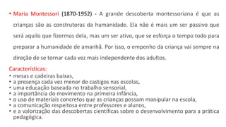 • Maria Montessori (1870-1952) - A grande descoberta montessoriana é que as
crianças são as construtoras da humanidade. Ela não é mais um ser passivo que
será aquilo que fizermos dela, mas um ser ativo, que se esforça o tempo todo para
preparar a humanidade de amanhã. Por isso, o empenho da criança vai sempre na
direção de se tornar cada vez mais independente dos adultos.
Características:
• mesas e cadeiras baixas,
• a presença cada vez menor de castigos nas escolas,
• uma educação baseada no trabalho sensorial,
• a importância do movimento na primeira infância,
• o uso de materiais concretos que as crianças possam manipular na escola,
• a comunicação respeitosa entre professores e alunos,
• e a valorização das descobertas científicas sobre o desenvolvimento para a prática
pedagógica.
 