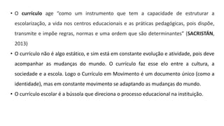 • O currículo age “como um instrumento que tem a capacidade de estruturar a
escolarização, a vida nos centros educacionais e as práticas pedagógicas, pois dispõe,
transmite e impõe regras, normas e uma ordem que são determinantes” (SACRISTÁN,
2013)
• O currículo não é algo estático, e sim está em constante evolução e atividade, pois deve
acompanhar as mudanças do mundo. O currículo faz esse elo entre a cultura, a
sociedade e a escola. Logo o Currículo em Movimento é um documento único (como a
identidade), mas em constante movimento se adaptando as mudanças do mundo.
• O currículo escolar é a bússola que direciona o processo educacional na instituição.
 