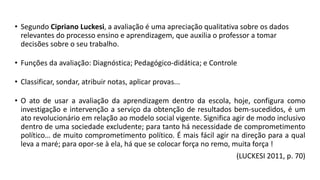 • Segundo Cipriano Luckesi, a avaliação é uma apreciação qualitativa sobre os dados
relevantes do processo ensino e aprendizagem, que auxilia o professor a tomar
decisões sobre o seu trabalho.
• Funções da avaliação: Diagnóstica; Pedagógico-didática; e Controle
• Classificar, sondar, atribuir notas, aplicar provas...
• O ato de usar a avaliação da aprendizagem dentro da escola, hoje, configura como
investigação e intervenção a serviço da obtenção de resultados bem-sucedidos, é um
ato revolucionário em relação ao modelo social vigente. Significa agir de modo inclusivo
dentro de uma sociedade excludente; para tanto há necessidade de comprometimento
político… de muito comprometimento político. É mais fácil agir na direção para a qual
leva a maré; para opor-se à ela, há que se colocar força no remo, muita força !
(LUCKESI 2011, p. 70)
 