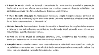 • I- Papel da escola: difusão de instrução: transmissão de conhecimentos acumulados; preparação
intelectual e moral dos alunos; compromisso com a cultura universal. Questão pedagógica: nos
conteúdos cognitivos, no esforço individual, na disciplina, no diretivismo.
• II- Papel da escola: adequação das necessidades individuais, seleção de experiências que permitem ao
aluno educar-se ativamente; espaço onde deve existir um clima harmonioso professor-aluno, como
forma de instaurar uma vivência “democrática”.
• III-Papel da escola: desenvolvimento do nível de consciência da realidade das relações do homem com
a natureza e com outros homens, no sentido de transformação social; condução progressiva de um
movimento de auto-libertação dos homens.
• IV-Papel da escola: difusão de conteúdos concretos, vivos, indisponíveis das realidades sociais;
eliminação da seletividade social através da transmissão do saber.
• V-Papel da escola: modeladora do comportamento humano através de técnicas específicas; produção
de indivíduos competentes para o mercado de trabalho. Agência centrada na organização racional dos
meios cuja ação educativa é um subsistema das ações sociais.
 