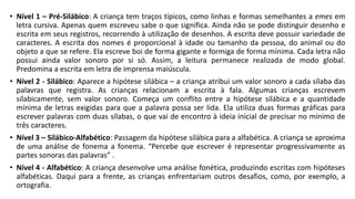 • Nível 1 – Pré-Silábico: A criança tem traços típicos, como linhas e formas semelhantes a emes em
letra cursiva. Apenas quem escreveu sabe o que significa. Ainda não se pode distinguir desenho e
escrita em seus registros, recorrendo à utilização de desenhos. A escrita deve possuir variedade de
caracteres. A escrita dos nomes é proporcional à idade ou tamanho da pessoa, do animal ou do
objeto a que se refere. Ela escreve boi de forma gigante e formiga de forma mínima. Cada letra não
possui ainda valor sonoro por si só. Assim, a leitura permanece realizada de modo global.
Predomina a escrita em letra de imprensa maiúscula.
• Nível 2 - Silábico: Aparece a hipótese silábica – a criança atribui um valor sonoro a cada sílaba das
palavras que registra. As crianças relacionam a escrita à fala. Algumas crianças escrevem
silabicamente, sem valor sonoro. Começa um conflito entre a hipótese silábica e a quantidade
mínima de letras exigidas para que a palavra possa ser lida. Ela utiliza duas formas gráficas para
escrever palavras com duas sílabas, o que vai de encontro à ideia inicial de precisar no mínimo de
três caracteres.
• Nível 3 – Silábico-Alfabético: Passagem da hipótese silábica para a alfabética. A criança se aproxima
de uma análise de fonema a fonema. “Percebe que escrever é representar progressivamente as
partes sonoras das palavras” .
• Nível 4 - Alfabético: A criança desenvolve uma análise fonética, produzindo escritas com hipóteses
alfabéticas. Daqui para a frente, as crianças enfrentariam outros desafios, como, por exemplo, a
ortografia.
 