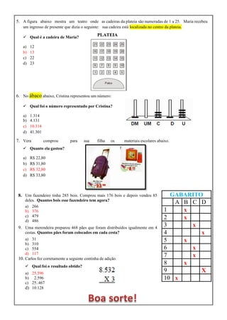 5. A figura abaixo mostra um teatro onde as cadeiras da plateia são numeradas de 1 a 25. Maria recebeu
um ingresso de presente que dizia o seguinte: sua cadeira está localizada no centro da plateia.
 Qual é a cadeira de Maria?
a) 12
b) 13
c) 22
d) 23
6. No ábaco abaixo, Cristina representou um número:
 Qual foi o número representado por Cristina?
a) 1.314
b) 4.131
c) 10.314
d) 41.301
7. Vera comprou para sua filha os materiais escolares abaixo.
 Quanto ela gastou?
a) R$ 22,80
b) R$ 31,80
c) R$ 32,80
d) R$ 33,80
8. Um fazendeiro tinha 285 bois. Comprou mais 176 bois e depois vendeu 85
deles. Quantos bois esse fazendeiro tem agora?
a) 266
b) 376
c) 479
d) 486
9. Uma merendeira preparou 468 pães que foram distribuídos igualmente em 4
cestas. Quantos pães foram colocados em cada cesta?
a) 31
b) 310
c) 554
d) 117
10. Carlos fez corretamente a seguinte continha de adição.
 Qual foi o resultado obtido?
a) 25.596
b) 2.596
c) 25..467
d) 10.128
GABARITO
A B C D
1 x
2 x
3 x
4 x
5 x
6 x
7 x
8 x
9 X
10 x
PLATEIA
 