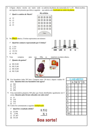 5. A figura abaixo mostra um teatro onde as cadeiras da plateia são numeradas de 1 a 25. Maria recebeu
um ingresso de presente que dizia o seguinte: sua cadeira está localizada no centro da plateia.
 Qual é a cadeira de Maria?
a) 12
b) 13
c) 22
d) 23
6. No ábaco abaixo, Cristina representou um número:
 Qual foi o número representado por Cristina?
a) 1.314
b) 4.131
c) 10.314
d) 41.301
7. Vera comprou para sua filha os materiais escolares abaixo.
 Quanto ela gastou?
a) R$ 22,80
b) R$ 31,80
c) R$ 32,80
d) R$ 33,80
8. Um fazendeiro tinha 285 bois. Comprou mais 176 bois e depois vendeu 85
deles. Quantos bois esse fazendeiro tem agora?
a) 266
b) 376
c) 479
d) 486
9. Uma merendeira preparou 468 pães que foram distribuídos igualmente em 4
cestas. Quantos pães foram colocados em cada cesta?
a) 31
b) 310
c) 554
d) 117
10. Carlos fez corretamente a seguinte multiplicação.
 Qual foi o resultado obtido?
a) 25.596
b) 2.596
c) 25..467
d) 10.128
GABARITO
A B C D
1
2
3
4
5
6
7
8
9
10
PLATEIA
 