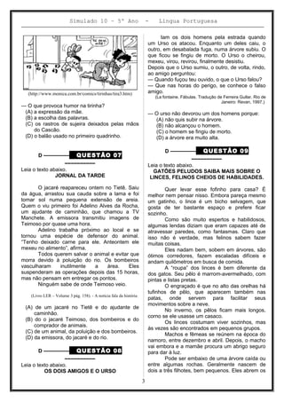 Simulado 10 – 5º Ano - Lingua Portuguesa
(http://www.monica.com.br/comics/tirinhas/tira3.htm)
— O que provoca humor na tirinha?
(A) a expressão da mãe.
(B) a escolha das palavras.
(C) os rastros de sujeira deixados pelas mãos
do Cascão.
(D) o balão usado no primeiro quadrinho.
D ––––––––– QUESTÃO 07
––––––––––
Leia o texto abaixo.
JORNAL DA TARDE
O jacaré reapareceu ontem no Tietê. Saiu
da água, arrastou sua cauda sobre a lama e foi
tomar sol numa pequena extensão de areia.
Quem o viu primeiro foi Adelino Alves da Rocha,
um ajudante de caminhão, que chamou a TV
Manchete. A emissora transmitiu imagens de
Teimoso por quase uma hora.
Adelino trabalha próximo ao local e se
tornou uma espécie de defensor do animal.
“Tenho deixado carne para ele. Anteontem ele
mexeu no alimento”, afirma.
Todos querem salvar o animal e evitar que
morra devido à poluição do rio. Os bombeiros
vasculharam inutilmente a área. Eles
suspenderam as operações depois das 15 horas,
mas não pensam em entregar os pontos.
Ninguém sabe de onde Teimoso veio.
(Livro LER – Volume 3 pág. 158). - A notícia fala da história:
(A) de um jacaré no Tietê e do ajudante de
caminhão.
(B) do o jacaré Teimoso, dos bombeiros e do
comprador de animais.
(C) de um animal, da poluição e dos bombeiros.
(D) da emissora, do jacaré e do rio.
D ––––––––– QUESTÃO 08
––––––––––
Leia o texto abaixo.
OS DOIS AMIGOS E O URSO
Iam os dois homens pela estrada quando
um Urso os atacou. Enquanto um deles caiu, o
outro, em desabalada fuga, numa árvore subiu. O
que ficou se fingiu de morto. O Urso o cheirou,
mexeu, virou, revirou, finalmente desistiu.
Depois que o Urso sumiu, o outro, de volta, rindo,
ao amigo perguntou:
— Quando fuçou teu ouvido, o que o Urso falou?
— Que nas horas do perigo, se conhece o falso
amigo.
(La fontaine. Fábulas. Tradução de Ferreira Gullar. Rio de
Janeiro: Revan, 1997.)
— O urso não devorou um dos homens porque:
(A) não quis subir na árvore.
(B) não alcançou o homem.
(C) o homem se fingiu de morto.
(D) a árvore era muito alta.
D ––––––––– QUESTÃO 09
––––––––––
Leia o texto abaixo.
GATÕES PELUDOS SAIBA MAIS SOBRE O
LINCES, FELINOS CHEIOS DE HABILIDADES.
Quer levar esse fofinho para casa? É
melhor nem pensar nisso. Embora pareça mesmo
um gatinho, o lince é um bicho selvagem, que
gosta de ter bastante espaço e prefere ficar
sozinho.
Como são muito espertos e habilidosos,
algumas lendas diziam que eram capazes até de
atravessar paredes, como fantasmas. Claro que
isso não é verdade, mas felinos sabem fazer
muitas coisas.
Eles nadam bem, sobem em árvores, são
ótimos corredores, fazem escaladas difíceis e
andam quilômetros em busca de comida.
A “roupa” dos linces é bem diferente da
dos gatos. Seu pêlo é marrom-avermelhado, com
pintas e listas pretas.
O engraçado é que no alto das orelhas há
tufinhos de pêlo, que aparecem também nas
patas, onde servem para facilitar seus
movimentos sobre a neve.
No inverno, os pêlos ficam mais longos,
corno se ele usasse um casaco.
Os linces costumam viver sozinhos, mas
às vezes são encontrados em pequenos grupos.
Machos e fêmeas se reúnem na época do
namoro, entre dezembro e abril. Depois, o macho
vai embora e a mamãe procura um abrigo seguro
para dar à luz.
Pode ser embaixo de uma árvore caída ou
entre algumas rochas. Geralmente nascem de
dois a três filhotes, bem pequenos. Eles abrem os
3
 