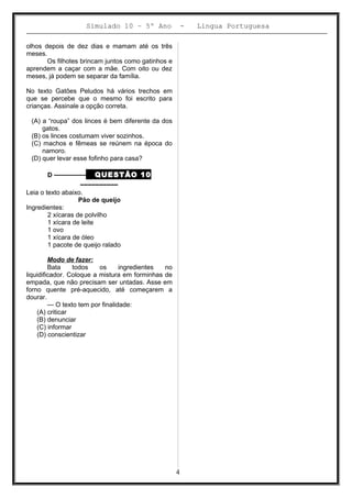Simulado 10 – 5º Ano - Lingua Portuguesa
olhos depois de dez dias e mamam até os três
meses.
Os filhotes brincam juntos como gatinhos e
aprendem a caçar com a mãe. Com oito ou dez
meses, já podem se separar da família.
No texto Gatões Peludos há vários trechos em
que se percebe que o mesmo foi escrito para
crianças. Assinale a opção correta.
(A) a “roupa” dos linces é bem diferente da dos
gatos.
(B) os linces costumam viver sozinhos.
(C) machos e fêmeas se reúnem na época do
namoro.
(D) quer levar esse fofinho para casa?
D ––––––––– QUESTÃO 10
––––––––––
Leia o texto abaixo.
Pão de queijo
Ingredientes:
2 xícaras de polvilho
1 xícara de leite
1 ovo
1 xícara de óleo
1 pacote de queijo ralado
Modo de fazer:
Bata todos os ingredientes no
liquidificador. Coloque a mistura em forminhas de
empada, que não precisam ser untadas. Asse em
forno quente pré-aquecido, até começarem a
dourar.
— O texto tem por finalidade:
(A) criticar
(B) denunciar
(C) informar
(D) conscientizar
4
 