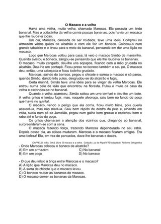 O Macaco e a velha
Havia uma velha, muito velha, chamada Marocas. Ela possuía um lindo
bananal. Mas a coitadinha da velha comia poucas bananas, pois havia um macaco
que lhe roubava todas.
Um dia, Marocas, cansada de ser roubada, teve uma idéia. Comprou no
armazém vários quilos de alcatrão e com ele fez um boneco. Colocou-o num
grande tabuleiro e o levou para o meio do bananal, pensando em dar uma lição no
macaco.
Logo que Marocas voltou para casa, lá veio o macaco Simão de mansinho.
Quando avistou o boneco, zangou-se pensando que ele lhe roubava as bananas.
O macaco, muito zangado, deu-lhe uns sopapos, ficando com a mão grudada no
alcatrão. Deu-lhe um pontapé. Ficou preso no boneco também o seu pé. O macaco
deu, então, uma cabeçada e ficou todinho grudado.
Marocas, saindo do barraco, pegou o chicote e surrou o macaco e só parou,
quando Simão, dando três pulos, desgrudou-se do alcatrão e fugiu.
Certa manhã, Simão teve uma idéia para se vingar da velha Marocas. Ele
entrou numa pele de leão que encontrou na floresta. Pulou o muro da casa da
velha e escondeu-se no bananal.
Quando a velha apareceu, Simão soltou um urro terrível e deu-lhe um bote.
A velha gritou e tentou fugir, mas, naquele alvoroço, caiu bem no fundo do poço
que havia no quintal.
O macaco, vendo o perigo que ela corria, ficou muito triste, pois queria
assustá-la, mas não matá-la. Saiu bem rápido de dentro da pele e, olhando em
volta, subiu num pé de Jamelão, pegou num galho bem grosso e espichou bem o
rabo até o fundo do poço.
Os gritos chamaram a atenção dos vizinhos que, chegando ao bananal,
surpreenderam-se com a cena.
O macaco fazendo força, trazendo Marocas dependurada no seu rabo.
Depois desse dia, as coisas mudaram. Marocas e o macaco ficaram amigos. Era
uma beleza! Ela, em vez de pancadas, dava-lhe bananas e doces.
CAPPELLI, Alba; DIAS, Dora. O macaco e a velha . Coleção Lua de Papel FTD Adaptado. Reforma Ortográfica
- Onde Marocas colocou o boneco de alcatrão?
A) Em um armazém C) No bananal
B) Em um poço D) No barraco
- O que deu início à briga entre Marocas e o macaco?
A) A lição que Marocas deu no macaco.
B) A surra de chicote que o macaco levou
C) O boneco roubar as bananas do macaco.
D) O macaco comer as bananas da Marocas.
 