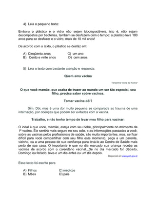 4) Leia o pequeno texto:
Embora o plástico e o vidro não sejam biodegradáveis, isto é, não sejam
decompostos por bactérias, também se desfazem com o tempo: o plástico leva 100
anos para se desfazer e o vidro, mais de 10 mil anos!
De acordo com o texto, o plástico se desfaz em:
A) Cinqüenta anos C) um ano
B) Cento e vinte anos D) cem anos
5) Leia o texto com bastante atenção e responda:
Quem ama vacina
Terezinha Vieira da Rocha*
O que você mamãe, que acaba de trazer ao mundo um ser tão especial, seu
filho, precisa saber sobre vacinas.
Tomar vacina dói?
Sim. Dói, mas é uma dor muito pequena se comparada ao trauma de uma
internação, por doenças que podem ser evitadas com a vacina.
Trabalho, e não tenho tempo de levar meu filho para vacinar:
O ideal é que você, mamãe, esteja com seu bebê, principalmente no momento da
1ª vacina. Ele sentirá mais seguro no seu colo, e as informações passadas a você,
sobre as vacinas pelos profissionais de saúde, são muito importantes, mas, se ficar
difícil para você compartilhar com seu filho este momento, peça a um parente,
vizinho, ou a uma pessoa de sua confiança para levá-lo ao Centro de Saúde mais
perto de sua casa. O importante é que no dia marcado sua criança receba as
vacinas de acordo com o calendário vacinal. Se no dia marcado for Sábado,
Domingo ou feriado, leve-o um dia antes ou um dia depois.
Disponível em www.pbh.gov.br
Esse texto foi escrito para
A) Filhos C) médicos
B) Mães D) pais
 