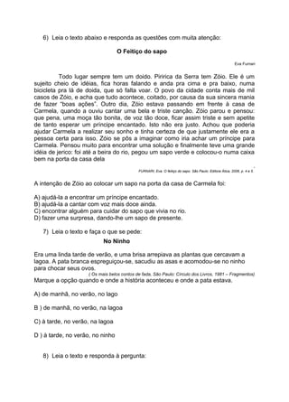 6) Leia o texto abaixo e responda as questões com muita atenção:
O Feitiço do sapo
Eva Furnari
Todo lugar sempre tem um doido. Piririca da Serra tem Zóio. Ele é um
sujeito cheio de idéias, fica horas falando e anda pra cima e pra baixo, numa
bicicleta pra lá de doida, que só falta voar. O povo da cidade conta mais de mil
casos de Zóio, e acha que tudo acontece, coitado, por causa da sua sincera mania
de fazer “boas ações”. Outro dia, Zóio estava passando em frente à casa de
Carmela, quando a ouviu cantar uma bela e triste canção. Zóio parou e pensou:
que pena, uma moça tão bonita, de voz tão doce, ficar assim triste e sem apetite
de tanto esperar um príncipe encantado. Isto não era justo. Achou que poderia
ajudar Carmela a realizar seu sonho e tinha certeza de que justamente ele era a
pessoa certa para isso. Zóio se pôs a imaginar como iria achar um príncipe para
Carmela. Pensou muito para encontrar uma solução e finalmente teve uma grande
idéia de jerico: foi até a beira do rio, pegou um sapo verde e colocou-o numa caixa
bem na porta da casa dela
.
FURNARI, Eva. O feitiço do sapo. São Paulo: Editora Ática, 2006, p. 4 e 5.
A intenção de Zóio ao colocar um sapo na porta da casa de Carmela foi:
A) ajudá-la a encontrar um príncipe encantado.
B) ajudá-la a cantar com voz mais doce ainda.
C) encontrar alguém para cuidar do sapo que vivia no rio.
D) fazer uma surpresa, dando-lhe um sapo de presente.
7) Leia o texto e faça o que se pede:
No Ninho
Era uma linda tarde de verão, e uma brisa arrepiava as plantas que cercavam a
lagoa. A pata branca espreguiçou-se, sacudiu as asas e acomodou-se no ninho
para chocar seus ovos.
( Os mais belos contos de fada, São Paulo: Círculo dos Livros, 1981 – Fragmentos)
Marque a opção quando e onde a história aconteceu e onde a pata estava.
A) de manhã, no verão, no lago
B ) de manhã, no verão, na lagoa
C) à tarde, no verão, na lagoa
D ) à tarde, no verão, no ninho
8) Leia o texto e responda à pergunta:
 