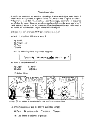 A história das letras
A escrita foi inventada na Suméria, onde hoje é o Irã e o Iraque. Essa região é
chamada de mesopotâmia e significa “entre rios”. Os rios são o Tigre e o Eufrates.
Antigamente, cerca de 5mil anos atrás, a escrita começou a ser feita em pequenas
almofadas de barro. Usou-se também madeira,metal e pedra para escrever. A
ideia pegou e, assim, surgiram maneiras diferentes de escrever em vários pontos
do mundo, de acordo com a língua falada em cada região.
Ciências hoje para crianças. HTTP||cienciahojeuol.com.br
No texto, qual palavra dá ideia de tempo?
A) Assim
B) Antigamente
C) Entre
D) onde
9) Leia o Dito Popular e responda a pergunta:
“Deus ajuda quem cedo madruga.”
Na frase, a palavra cedo indica:
A) Lugar C) modo
B) Modo D) tempo
10) Leia a tirinha:
No primeiro quadrinho, qual é a palavra que indica tempo:
A) Fazia B) antigamente C) mesada D) pois é
11) Leia o texto e responda a questão:
 