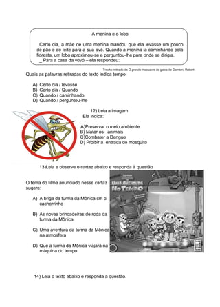 A menina e o lobo
Certo dia, a mãe de uma menina mandou que ela levasse um pouco
de pão e de leite para a sua avó. Quando a menina ia caminhando pela
floresta, um lobo aproximou-se e perguntou-lhe para onde se dirigia.
_ Para a casa da vovó – ela respondeu:
Trecho retirado de O grande massacre de gatos de Darnton, Robert
Quais as palavras retiradas do texto indica tempo:
A) Certo dia / levasse
B) Certo dia / Quando
C) Quando / caminhando
D) Quando / perguntou-lhe
12) Leia a imagem:
Ela indica:
A)Preservar o meio ambiente
B) Matar os animais
C)Combater a Dengue
D) Proibir a entrada do mosquito
13)Leia e observe o cartaz abaixo e responda à questão
O tema do filme anunciado nesse cartaz
sugere:
A) A briga da turma da Mônica cm o
cachorrinho
B) As novas brincadeiras de roda da
turma da Mônica
C) Uma aventura da turma da Mônica
na atmosfera
D) Que a turma da Mônica viajará na
máquina do tempo
14) Leia o texto abaixo e responda a questão.
 