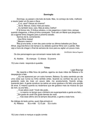 Domingão
Domingo, eu passei o dia todo de bode. Mas, no começo da noite, melhorei
e resolvi bater um fio para o Zeca.
_ E aí, cara? Vamos ao cinema?
_ Se lá, Marcos. Estou meio pra baixo...
_ Eu também tava, cara. Mas já estou melhor!
E lá fomos nós. O ônibus atrasou, e nós pagamos o maior mico, porque,
quando chegamos, o filme já tinha começado. Teve até um Mané que perguntou
se a agente tinha chegado para a próxima sessão.
Saímos de lá, comentando:
_Que filme massa!
_Maneiro mesmo!
Mas já era tarde, e nem deu para contar os últimos babados pro Zeca.
Afinal, segunda-feira é de trampo e eu detesto queimar filme com o patrão. Não
vejo a hora de chegar o final de semana de novo para eu agitar um pouco mais.
CAVÉQUIA, Márcia Paganini
Os dos personagens que conversam nesse texto são:
A) Adultos B) crianças C) idosos D) jovens
15) Leia o texto responda à questão.
Tchau
Lygia Bojunga
De repente a Mãe ficou de joelhos, agarrou as duas mãos da Rebeca e foi
despejando a fala:
_ Eu me apaixonei por um outro homem, Rebeca. Eu estou sentindo por ele
uma coisa que nunca eu tinha sentido antes. Quando eu conheci teu pai eu fui
gostando cada dia mais um pouco dele, me acostumando, ficando amiga,
querendo bem. A gente construiu na calma um amor gostoso e foi feliz uma porção
de anos. E mesmo quando eu reclamava que ele gostava mais da música do que
de mim, eu era feliz...
_ O pai adora você ! Você não pode...
_ ... e mesmo no tempo que o dinheiro era superapertada a gente era feliz...
_Ele gosta de você! Ele gosta demais de você.
_... mas esse último ano tá sempre discutindo, a gente a toda hora.
No diálogo do texto acima, quem fala primeiro é:
A) Rebeca B) a mãe C) O pai D) o outro
16) Leia o texto e marque a opção correta
 