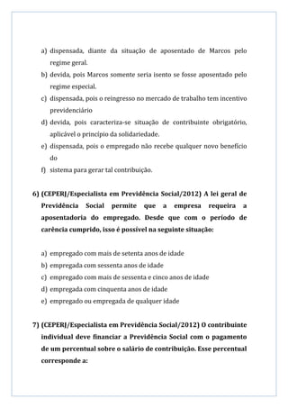 a) dispensada, diante da situação de aposentado de Marcos pelo
     regime geral.
  b) devida, pois Marcos somente seria isento se fosse aposentado pelo
     regime especial.
  c) dispensada, pois o reingresso no mercado de trabalho tem incentivo
     previdenciário
  d) devida, pois caracteriza-se situação de contribuinte obrigatório,
     aplicável o princípio da solidariedade.
  e) dispensada, pois o empregado não recebe qualquer novo benefício
     do
  f) sistema para gerar tal contribuição.


6) (CEPERJ/Especialista em Previdência Social/2012) A lei geral de
  Previdência    Social   permite     que      a   empresa   requeira   a
  aposentadoria do empregado. Desde que com o período de
  carência cumprido, isso é possível na seguinte situação:


  a) empregado com mais de setenta anos de idade
  b) empregada com sessenta anos de idade
  c) empregado com mais de sessenta e cinco anos de idade
  d) empregada com cinquenta anos de idade
  e) empregado ou empregada de qualquer idade


7) (CEPERJ/Especialista em Previdência Social/2012) O contribuinte
  individual deve financiar a Previdência Social com o pagamento
  de um percentual sobre o salário de contribuição. Esse percentual
  corresponde a:
 