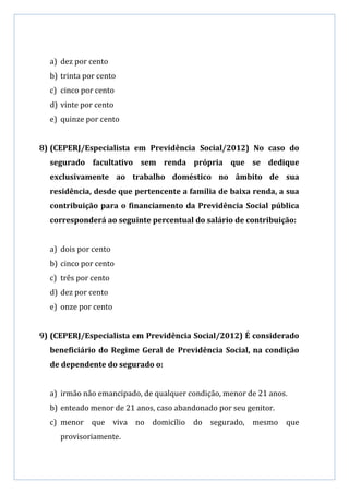 a) dez por cento
  b) trinta por cento
  c) cinco por cento
  d) vinte por cento
  e) quinze por cento


8) (CEPERJ/Especialista em Previdência Social/2012) No caso do
  segurado facultativo sem renda própria que se dedique
  exclusivamente ao trabalho doméstico no âmbito de sua
  residência, desde que pertencente a família de baixa renda, a sua
  contribuição para o financiamento da Previdência Social pública
  corresponderá ao seguinte percentual do salário de contribuição:


  a) dois por cento
  b) cinco por cento
  c) três por cento
  d) dez por cento
  e) onze por cento


9) (CEPERJ/Especialista em Previdência Social/2012) É considerado
  beneficiário do Regime Geral de Previdência Social, na condição
  de dependente do segurado o:


  a) irmão não emancipado, de qualquer condição, menor de 21 anos.
  b) enteado menor de 21 anos, caso abandonado por seu genitor.
  c) menor que viva no domicílio do segurado, mesmo que
     provisoriamente.
 