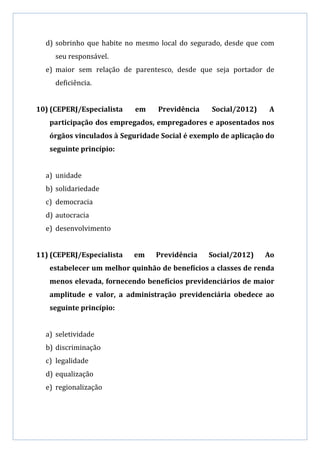 d) sobrinho que habite no mesmo local do segurado, desde que com
     seu responsável.
  e) maior sem relação de parentesco, desde que seja portador de
     deficiência.


10) (CEPERJ/Especialista   em    Previdência    Social/2012)    A
   participação dos empregados, empregadores e aposentados nos
   órgãos vinculados à Seguridade Social é exemplo de aplicação do
   seguinte princípio:


  a) unidade
  b) solidariedade
  c) democracia
  d) autocracia
  e) desenvolvimento


11) (CEPERJ/Especialista   em   Previdência    Social/2012)    Ao
   estabelecer um melhor quinhão de benefícios a classes de renda
   menos elevada, fornecendo benefícios previdenciários de maior
   amplitude e valor, a administração previdenciária obedece ao
   seguinte princípio:


  a) seletividade
  b) discriminação
  c) legalidade
  d) equalização
  e) regionalização
 