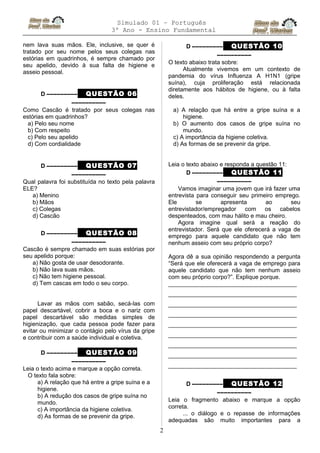 Simulado 01 – Português
3º Ano - Ensino Fundamental
nem lava suas mãos. Ele, inclusive, se quer é
tratado por seu nome pelos seus colegas nas
estórias em quadrinhos, é sempre chamado por
seu apelido, devido à sua falta de higiene e
asseio pessoal.
D ––––––––– QUESTÃO 06
––––––––––
Como Cascão é tratado por seus colegas nas
estórias em quadrinhos?
a) Pelo seu nome
b) Com respeito
c) Pelo seu apelido
d) Com cordialidade
D ––––––––– QUESTÃO 07
––––––––––
Qual palavra foi substituída no texto pela palavra
ELE?
a) Menino
b) Mãos
c) Colegas
d) Cascão
D ––––––––– QUESTÃO 08
––––––––––
Cascão é sempre chamado em suas estórias por
seu apelido porque:
a) Não gosta de usar desodorante.
b) Não lava suas mãos.
c) Não tem higiene pessoal.
d) Tem cascas em todo o seu corpo.
Lavar as mãos com sabão, secá-las com
papel descartável, cobrir a boca e o nariz com
papel descartável são medidas simples de
higienização, que cada pessoa pode fazer para
evitar ou minimizar o contágio pelo vírus da gripe
e contribuir com a saúde individual e coletiva.
D ––––––––– QUESTÃO 09
––––––––––
Leia o texto acima e marque a opção correta.
O texto fala sobre:
a) A relação que há entre a gripe suína e a
higiene.
b) A redução dos casos de gripe suína no
mundo.
c) A importância da higiene coletiva.
d) As formas de se prevenir da gripe.
D ––––––––– QUESTÃO 10
––––––––––
O texto abaixo trata sobre:
Atualmente vivemos em um contexto de
pandemia do vírus Influenza A H1N1 (gripe
suína), cuja proliferação está relacionada
diretamente aos hábitos de higiene, ou à falta
deles.
a) A relação que há entre a gripe suína e a
higiene.
b) O aumento dos casos de gripe suína no
mundo.
c) A importância da higiene coletiva.
d) As formas de se prevenir da gripe.
Leia o texto abaixo e responda a questão 11:
D ––––––––– QUESTÃO 11
––––––––––
Vamos imaginar uma jovem que irá fazer uma
entrevista para conseguir seu primeiro emprego.
Ele se apresenta ao seu
entrevistador/empregador com os cabelos
despenteados, com mau hálito e mau cheiro.
Agora imagine qual será a reação do
entrevistador. Será que ele oferecerá a vaga de
emprego para aquele candidato que não tem
nenhum asseio com seu próprio corpo?
Agora dê a sua opinião respondendo a pergunta
“Será que ele oferecerá a vaga de emprego para
aquele candidato que não tem nenhum asseio
com seu próprio corpo?”. Explique porque.
_______________________________________
_______________________________________
_______________________________________
_______________________________________
_______________________________________
_______________________________________
_______________________________________
_______________________________________
_______________________________________
D ––––––––– QUESTÃO 12
––––––––––
Leia o fragmento abaixo e marque a opção
correta.
... o diálogo e o repasse de informações
adequadas são muito importantes para a
2
 