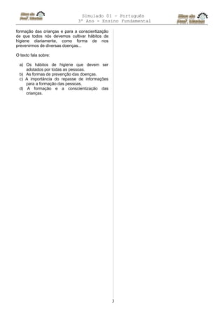 Simulado 01 – Português
3º Ano - Ensino Fundamental
formação das crianças e para a conscientização
de que todos nós devemos cultivar hábitos de
higiene diariamente, como forma de nos
prevenirmos de diversas doenças...
O texto fala sobre:
a) Os hábitos de higiene que devem ser
adotados por todas as pessoas.
b) As formas de prevenção das doenças.
c) A importância do repasse de informações
para a formação das pessoas.
d) A formação e a conscientização das
crianças.
3
 