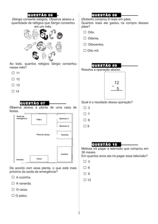 QUESTÃO 06 –
(Sérgio conserta relógios. Observe abaixo a
quantidade de relógios que Sérgio consertou
em um mês.
Ao todo, quantos relógios Sérgio consertou
nesse mês?
□ 11
□ 12
□ 13
□ 14
QUESTÃO 07 ––––––––––
Observe abaixo a planta de uma casa de
festas.
De acordo com essa planta, o que está mais
próximo da saída de emergência?
□ A cozinha.
□ A varanda.
□ O caixa.
□ O palco.
QUESTÃO 08 ––––––––––
(Roberto comprou 8 reais em pães.
Quantos reais ele gastou na compra desses
pães?
□ Oito.
□ Oitenta.
□ Oitocentos.
□ Oito mil.
QUESTÃO 09 ––––––––––
Resolva a operação abaixo.
Qual é o resultado dessa operação?
□ 3
□ 7
□ 8
□ 9
QUESTÃO 10 ––––––––––
Melissa irá pagar a televisão que comprou em
36 meses.
Em quantos anos ela irá pagar essa televisão?
□ 3
□ 6
□ 9
□ 12
2
 