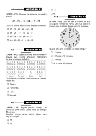 H4 ––––––––– QUESTÃO 11
––––––––––
(SAEMI - PE). Observe os números no quadro
abaixo.
32 – 26 – 19 – 34 – 17 – 21
Qual é a ordem decrescente desses números?
□ 17 – 19 –21 – 26 – 32 – 34
□ 21 – 26 – 17 – 19 – 32 – 34
□ 32 – 26 – 19 – 34 – 17 – 21
□ 34 – 32 – 26 – 21 – 19 – 17
H3 ––––––––– QUESTÃO 12
––––––––––
(SAEMI - PE). Observe abaixo a quantidade de
chaves que quatro chaveiros fabricaram
durante um dia de trabalho.
Qual desses chaveiros fabricou menos chaves
nesse dia?
□ Carlos.
□ Fernando.
□ Luís.
□ Manuel.
H6 ––––––––– QUESTÃO 13
––––––––––
(SAEMI - PE). Miguel precisa corrigir 30
provas de uma turma. Desse total, ele corrigiu
18 provas.
Quantas provas dessa turma faltam para
Miguel corrigir?
□ 13
□ 12
□ 11
□ 10
H15 ––––––––– QUESTÃO 14
––––––––––
(SAEMI - PE). João foi até a cozinha de sua
casa para verificar as horas. Observe abaixo o
horário que o relógio dessa cozinha marcava.
Qual é o horário indicado por esse relógio?
□ 12 horas.
□ 12 horas e 10 minutos.
□ 14 horas.
□ 14 horas e 12 minutos.
3
 