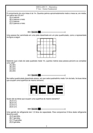 SIMULADO 15 – Matemática
5º Ano – Ensino Fundamental
–––––––––––––––––––––––––––––––––––––––––––––––––––––––––––––––––––––––––––––––––––––––––––––––––––––
2
O comprimento de uma mesa é de 1m. Quantos palmos aproximadamente mede a mesa se, em média,
um palmo tem 22 cm?
(A) 4 palmos
(B) 4 palmos e meio
(C) 5 palmos
(D) 5 palmos e meio
D11 Questão 4 –––––––––––––––––––––––––––––––|
Uma pessoa faz caminhada em uma pista desenhada em um piso quadriculado, como a representada
na figura a seguir.
Sabendo que o lado de cada quadrado mede 1m, quantos metros essa pessoa percorre ao completar
uma volta?
(A) 36m
(B) 24m
(C) 22m
(D) 20m
D12 Questão 5 –––––––––––––––––––––––––––––––|
Na malha quadriculada desenhada abaixo, em que cada quadradinho mede 1cm de lado, há duas letras
que ocupam uma superfície de mesmo tamanho.
Quais são as letras que ocupam uma superfície de mesmo tamanho?
(A) A e C.
(B) D e E.
(C) D e C.
(D) E e A.
D20 Questão 6 –––––––––––––––––––––––––––––––|
Uma garrafa de refrigerante tem 1,5 litros de capacidade. Para comprarmos 9 litros deste refrigerante
devemos pedir
(A) 6 garrafas.
(B) 7 garrafas.
(C) 7,5 garrafas.
(D) 8 garrafas.
 
