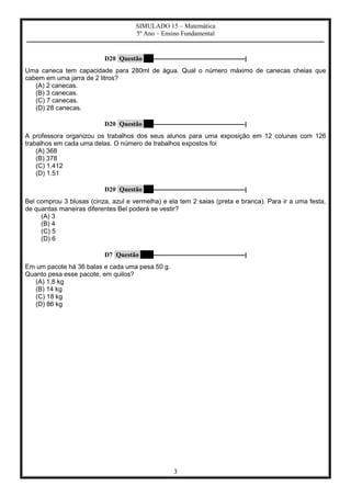 SIMULADO 15 – Matemática
5º Ano – Ensino Fundamental
–––––––––––––––––––––––––––––––––––––––––––––––––––––––––––––––––––––––––––––––––––––––––––––––––––––
3
D20 Questão 7 –––––––––––––––––––––––––––––––|
Uma caneca tem capacidade para 280ml de água. Qual o número máximo de canecas cheias que
cabem em uma jarra de 2 litros?
(A) 2 canecas.
(B) 3 canecas.
(C) 7 canecas.
(D) 28 canecas.
D20 Questão 8 –––––––––––––––––––––––––––––––|
A professora organizou os trabalhos dos seus alunos para uma exposição em 12 colunas com 126
trabalhos em cada uma delas. O número de trabalhos expostos foi
(A) 368
(B) 378
(C) 1.412
(D) 1.51
D20 Questão 9 –––––––––––––––––––––––––––––––|
Bel comprou 3 blusas (cinza, azul e vermelha) e ela tem 2 saias (preta e branca). Para ir a uma festa,
de quantas maneiras diferentes Bel poderá se vestir?
(A) 3
(B) 4
(C) 5
(D) 6
D7 Questão 10 –––––––––––––––––––––––––––––––|
Em um pacote há 36 balas e cada uma pesa 50 g.
Quanto pesa esse pacote, em quilos?
(A) 1,8 kg
(B) 14 kg
(C) 18 kg
(D) 86 kg
 