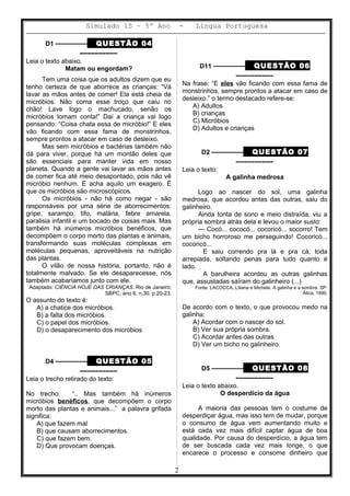Simulado 15 – 5º Ano - Lingua Portuguesa
D1 ––––––––– QUESTÃO 04
––––––––––
Leia o texto abaixo.
Matam ou engordam?
Tem uma coisa que os adultos dizem que eu
tenho certeza de que aborrece as crianças: “Vá
lavar as mãos antes de comer! Ela está cheia de
micróbios. Não coma esse troço que caiu no
chão! Lave logo o machucado, senão os
micróbios tomam conta!” Daí a criança vai logo
pensando: “Coisa chata essa de micróbio!” E eles
vão ficando com essa fama de monstrinhos,
sempre prontos a atacar em caso de desleixo.
Mas sem micróbios e bactérias também não
dá para viver, porque há um montão deles que
são essenciais para manter vida em nosso
planeta. Quando a gente vai lavar as mãos antes
de comer fica até meio desapontado, pois não vê
micróbio nenhum. E acha aquilo um exagero. É
que os micróbios são microscópicos.
Os micróbios - não há como negar - são
responsáveis por uma série de aborrecimentos:
gripe, sarampo, tifo, malária, febre amarela,
paralisia infantil e um bocado de coisas mais. Mas
também há inúmeros micróbios benéficos, que
decompõem o corpo morto das plantas e animais,
transformando suas moléculas complexas em
moléculas pequenas, aproveitáveis na nutrição
das plantas.
O vilão de nossa história, portanto, não é
totalmente malvado. Se ele desaparecesse, nós
também acabaríamos junto com ele.
Adaptado: CIÊNCIA HOJE DAS CRIANÇAS. Rio de Janeiro:
SBPC, ano 6. n.30, p.20-23.
O assunto do texto é:
A) a chatice dos micróbios.
B) a falta dos micróbios.
C) o papel dos micróbios.
D) o desaparecimento dos micróbios
D4 ––––––––– QUESTÃO 05
––––––––––
Leia o trecho retirado do texto:
No trecho: “.. Mas também há inúmeros
micróbios benéficos, que decompõem o corpo
morto das plantas e animais...” a palavra grifada
significa:
A) que fazem mal
B) que causam aborrecimentos.
C) que fazem bem.
D) Que provocam doenças.
D11 ––––––––– QUESTÃO 06
––––––––––
Na frase: “E eles vão ficando com essa fama de
monstrinhos, sempre prontos a atacar em caso de
desleixo.” o termo destacado refere-se:
A) Adultos
B) crianças
C) Micróbios
D) Adultos e crianças
D2 ––––––––– QUESTÃO 07
––––––––––
Leia o texto:
A galinha medrosa
Logo ao nascer do sol, uma galinha
medrosa, que acordou antes das outras, saiu do
galinheiro.
Ainda tonta de sono e meio distraída, viu a
própria sombra atrás dela e levou o maior susto:
— Cocó... cococó... cocoricó... socorro! Tem
um bicho horroroso me perseguindo! Cocoricó...
cocoricó...
E saiu correndo pra lá e pra cá, toda
arrepiada, soltando penas para tudo quanto é
lado.
A barulheira acordou as outras galinhas
que, assustadas saíram do galinheiro (...)
Fonte: LACOCCA, Liliana e Michele. A galinha e a sombra. SP:
Ática, 1990.
De acordo com o texto, o que provocou medo na
galinha:
A) Acordar com o nascer do sol.
B) Ver sua própria sombra.
C) Acordar antes das outras.
D) Ver um bicho no galinheiro.
D5 ––––––––– QUESTÃO 08
––––––––––
Leia o texto abaixo.
O desperdício da água
A maioria das pessoas tem o costume de
desperdiçar água, mas isso tem de mudar, porque
o consumo de água vem aumentando muito e
está cada vez mais difícil captar água de boa
qualidade. Por causa do desperdício, a água tem
de ser buscada cada vez mais longe, o que
encarece o processo e consome dinheiro que
2
 