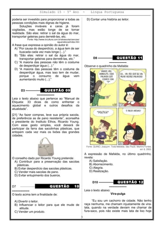 Simulado 15 – 5º Ano - Lingua Portuguesa
poderia ser investido para proporcionar a todas as
pessoas condições mais dignas de higiene.
Soluções inviáveis e caras já foram
cogitadas, mas estão longe de se tornar
realidade. São elas: retirar o sal da água do mar,
transportar geleiras para derretê-las, etc.
Fonte: http://www.tvcultura.com.br/aloescola/ciencias/
aguanaboca/index.htm
A frase que expressa a opinião do autor é:
A) “Por causa do desperdício, a água tem de ser
buscada cada vez mais longe (...).”
B) “São elas: retirar o sal da água do mar,
transportar geleiras para derretê-las, etc.”
C) “A maioria das pessoas não têm o costume
de desperdiçar água (...).”
D) “A maioria das pessoas têm o costume de
desperdiçar água, mas isso tem de mudar,
porque o consumo de água vem
aumentando muito (...).”
D3 ––––––––– QUESTÃO 09
––––––––––
Leia o texto abaixo que pertence ao “Manual de
Etiqueta: 33 dicas de como enfrentar o
aquecimento global e outros desafios da
atualidade”.
[21] “Ao fazer compras, leve sua própria sacola,
de preferência as de pano resistente”, aconselha
o presidente do Instituto Ethos, Ricardo Young.
Com esse gesto simples, você deixará de
participar da farra das sacolinhas plásticas, que
entopem cada vez mais os lixões das grandes
cidades.
O conselho dado por Ricardo Young pretende:
A) Contribuir para a preservação das sacolas
plásticas.
B) Evitar desperdício das sacolas plásticas.
C) Vender mais sacolas de pano.
D) Evitar entupimento dos bueiros.
D7 ––––––––– QUESTÃO 10
––––––––––
O texto acima tem a finalidade de:
A) Divertir o leitor.
B) Influenciar o leitor para que ele mude de
atitude.
C) Vender um produto.
D) Contar uma história ao leitor.
D8 ––––––––– QUESTÃO 11
––––––––––
Observe o quadrinho da Mafalda:
Fonte: QUINO. Joaquim. Toda Mafalda. São Paulo. Martins Fontes,
ed. 6, 2003.
A expressão de Mafalda, no último quadrinho,
revela:
A) Satisfação.
B) Aborrecimento.
C) Alegria.
D) Realização.
D10 ––––––––– QUESTÃO 12
––––––––––
Leia o texto abaixo:
Vira-pulga
“Eu sou um cachorro de cidade. Não tenho
raça nenhuma, me chamam injustamente de vira-
lata, quando na verdade deviam me chamar de
fura-saco, pois não existe mais lata de lixo hoje
3
 