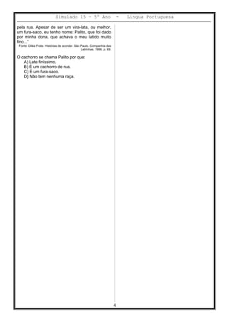 Simulado 15 – 5º Ano - Lingua Portuguesa
pela rua. Apesar de ser um vira-lata, ou melhor,
um fura-saco, eu tenho nome: Palito, que foi dado
por minha dona, que achava o meu latido muito
fino...”
Fonte: Diléa Frate. Histórias de acordar. São Paulo. Companhia das
Letrinhas. 1996. p. 69.
O cachorro se chama Palito por que:
A) Late finíssimo.
B) É um cachorro de rua.
C) É um fura-saco.
D) Não tem nenhuma raça.
4
 