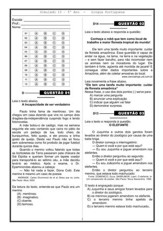 Simulado 15 – 5º Ano - Lingua Portuguesa
Escola: _________________________
Prof.: ___________________________
Nome: _____________________________
D ––––––––– QUESTÃO 01
––––––––––
Leia o texto abaixo.
A Incapacidade de ser verdadeiro
Paulo tinha fama de mentiroso. Um dia
chegou em casa dizendo que vira no campo dois
dragões-da-independência cuspindo fogo e lendo
fotonovelas.
A mãe botou-o de castigo, mas na semana
seguinte ele veio contando que caíra no pátio da
escola um pedaço de lua, todo cheio de
buraquinhos, feito queijo, e ele provou e tinha
gosto de queijo. Desta vez Paulo não só ficou
sem sobremesa como foi proibido de jogar futebol
durante quinze dias.
Quando o menino voltou falando que todas
as borboletas da Terra passaram pela chácara de
Siá Elpídia e queriam formar um tapete voador
para transportá-lo ao sétimo céu, a mãe decidiu
levá-lo ao médico. Após o exame, o Dr.
Epaminondas abanou a cabeça:
— Não há nada a fazer, Dona Coló. Este
menino é mesmo um caso de poesia.
ANDRADE, Carlos Drummond de et al. Deixa que eu conto.
São Paulo: Ática, 2003.
Da leitura do texto, entende-se que Paulo era um
menino
(A) mentiroso.
(B) imaginativo.
(C) doente.
(D) teimoso.
D14 ––––––––– QUESTÃO 02
––––––––––
Leia o texto abaixo e responda a questão:
Conheça o robô que tem como local de
trabalho a maior floresta tropical do mundo!
Ele tem uma tarefa muito importante: cuidar
da floresta amazônica. Esse guardião é capaz de
andar na água, na lama, na terra e na vegetação
– e sem fazer barulho, para não incomodar nem
os animais nem os moradores do lugar. Ele
também é forte, agüenta até mordida de jacaré! E
consegue obter dados importantes sobre a
Amazônia, além de coletar amostras do local.
www.cienciahoje.uol.com.br
Leia novamente a frase abaixo.
“Ele tem uma tarefa muito importante: cuidar
da floresta amazônica”
Nessa frase, o uso dos dois pontos (:) serve para:
A) marcar uma pergunta
B) anunciar uma explicação
C) indicar que alguém vai falar
D) demonstrar surpresa.
D13 ––––––––– QUESTÃO 03
––––––––––
Leia o texto e responda à questão.
O ELEFANTE
O Juquinha e outros dois garotos foram
levados ao diretor do zoológico por causa de uma
baita briga.
O diretor começa o interrogatório:
— Quem é você e por que está aqui?
— Eu sou Juquinha e joguei amendoim nos
elefantes.
Então o diretor perguntou ao segundo:
— Quem é você e por que está aqui?
— Eu sou Joãozinho e joguei amendoim nos
elefantes.
Então o diretor perguntou ao terceiro
menino, que estava todo machucado:
Fonte: DOMENICO, Guca; SARRUMOR, Laert. O elefante. In:
Um campeonato de piadas. São Paulo: Nova Alexandria, 1999.
O texto é engraçado porque:
A) Juquinha e seus amigos foram levados para
o diretor do zoológico.
B) os meninos jogaram amendoim no elefante.
C) o terceiro menino tinha apelido de
amendoim.
D) o terceiro menino estava todo machucado.
1
 