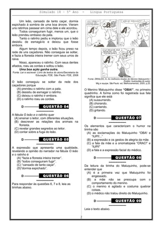 Simulado 18 – 5º Ano - Lingua Portuguesa
Um leão, cansado de tanto caçar, dormia
espichado à sombra de uma boa árvore. Vieram
uns ratinhos passear em cima dele e ele acordou.
Todos conseguiram fugir, menos um, que o
leão prendeu embaixo da pata.
Tanto o ratinho pediu e implorou que o leão
desistiu de esmagá-lo e deixou que fosse
embora.
Algum tempo depois, o leão ficou preso na
rede de uns caçadores. Não conseguia se soltar,
e fazia a floresta inteira tremer com seus urros de
raiva.
Nisso, apareceu o ratinho. Com seus dentes
afiados, roeu as cordas e soltou o leão.
Uma boa ação ganha outra.
Fonte: Ler e escrever: Livro de textos do aluno/Secretaria da
Educação, FDE. São Paulo: FDE, 2008
O leão conseguiu se soltar da rede dos
caçadores porque
(A) prendeu o ratinho com a pata.
(B) desistiu de esmagar o ratinho.
(C) deixou o ratinho ir embora.
(D) o ratinho roeu as cordas.
D ––––––––– QUESTÃO 04
––––––––––
A fábula O leão e o ratinho quer
(A) ensinar o leitor, com diferentes situações.
(B) descrever as relações dos animais na
floresta.
(C) revelar grandes segredos ao leitor.
(D) contar sobre a fuga do leão.
D ––––––––– QUESTÃO 05
––––––––––
A expressão que apresenta uma qualidade,
revelando a opinião do narrador na fábula O leão
e o ratinho é
(A) “fazia a floresta inteira tremer”.
(B) “todos conseguiram fugir”.
(C) “cansado de tanto caçar”.
(D)”dormia espichado”.
D ––––––––– QUESTÃO 06
––––––––––
Para responder às questões 6, 7 e 8, leia as
tirinhas abaixo.
Fonte: ZIRALDO, A. As melhores tiradas do Menino Maluquinho /
Ziraldo: ilustrações do autor,
Mig e equipe. SãoPaulo: ed. Melhoramentos, 2005, p.25.
O Menino Maluquinho disse “OBA!”, no primeiro
quadrinho. A forma como foi registrada sua fala
significa que ele está
(A) sussurrando.
(B) chorando.
(C) cantando.
(D) gritando.
D ––––––––– QUESTÃO 07
––––––––––
Os elementos que caracterizam o humor na
tirinha são
(A) as exclamações do Maluquinho “OBA! e
“IUPI!...”
(B) a expressão e os gestos de alegria da mãe.
(C) a fala da mãe e a onomatopeia “CRAC!” e
“IUPI!”
(D) a fala e a expressão facial do médico.
D ––––––––– QUESTÃO 08
––––––––––
Da leitura da tirinha do Maluquinho, pode-se
entender que
(A) é a primeira vez que Maluquinho foi
engessado.
(B) a mãe não se preocupa com o
comportamento do menino.
(C) o menino é agitado e costuma quebrar
coisas.
(D) o médico não tratou direito do Maluquinho.
D ––––––––– QUESTÃO 09
––––––––––
Leia o texto abaixo.
2
 