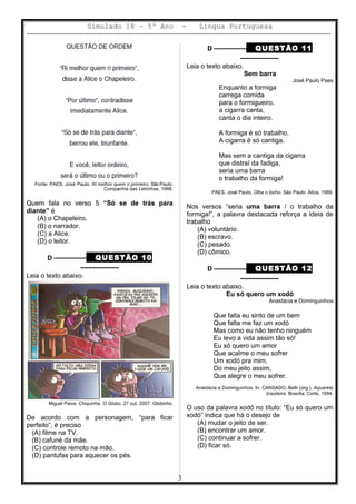 Simulado 18 – 5º Ano - Lingua Portuguesa
Fonte: PAES, José Paulo. Ri melhor quem ri primeiro. São Paulo:
Companhia das Letrinhas, 1998.
Quem fala no verso 5 “Só se de trás para
diante” é
(A) o Chapeleiro.
(B) o narrador.
(C) a Alice.
(D) o leitor.
D ––––––––– QUESTÃO 10
––––––––––
Leia o texto abaixo.
Miguel Paiva. Chiquinha. O Globo, 27 out. 2007. Globinho.
De acordo com a personagem, “para ficar
perfeito”, é preciso
(A) filme na TV.
(B) cafuné da mãe.
(C) controle remoto na mão.
(D) pantufas para aquecer os pés.
D ––––––––– QUESTÃO 11
––––––––––
Leia o texto abaixo.
Sem barra
José Paulo Paes
Enquanto a formiga
carrega comida
para o formigueiro,
a cigarra canta,
canta o dia inteiro.
A formiga é só trabalho.
A cigarra é só cantiga.
Mas sem a cantiga da cigarra
que distraí da fadiga,
seria uma barra
o trabalho da formiga!
PAES, José Paulo. Olha o bicho. São Paulo: Ática, 1989.
Nos versos “seria uma barra / o trabalho da
formiga!”, a palavra destacada reforça a ideia de
trabalho
(A) voluntário.
(B) escravo.
(C) pesado.
(D) cômico.
D ––––––––– QUESTÃO 12
––––––––––
Leia o texto abaixo.
Eu só quero um xodó
Anastácia e Dominguinhos
Que falta eu sinto de um bem
Que falta me faz um xodó
Mas como eu não tenho ninguém
Eu levo a vida assim tão só!
Eu só quero um amor
Que acalme o meu sofrer
Um xodó pra mim,
Do meu jeito assim,
Que alegre o meu sofrer.
Anastácia e Dominguinhos. In: CANSADO, Beth (org.). Aquarela
brasileira, Brasília: Corte, 1994.
O uso da palavra xodó no título: “Eu só quero um
xodó” indica que há o desejo de
(A) mudar o jeito de ser.
(B) encontrar um amor.
(C) continuar a sofrer.
(D) ficar só.
3
 