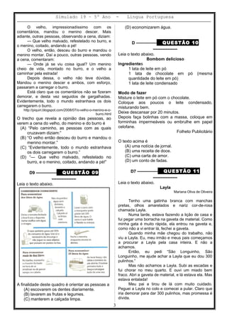 Simulado 19 – 5º Ano - Lingua Portuguesa
O velho, impressionadíssimo com os
comentários, mandou o menino descer. Mais
adiante, outras pessoas, observando a cena, diziam:
— Que velho malvado, refestelado no burro, e
o menino, coitado, andando a pé!
O velho, então, desceu do burro e mandou o
menino montar. Daí a pouco, outras pessoas, vendo
a cena, comentaram:
— Onde já se viu coisa igual? Um menino
cheio de vida, montado no burro, e o velho a
caminhar pela estrada!
Depois dessa, o velho não teve dúvidas.
Mandou o menino descer e ambos, com esforço,
passaram a carregar o burro.
Está claro que os comentários não se fizeram
demorar, e desta vez seguidos de gargalhadas.
Evidentemente, todo o mundo estranhava os dois
carregarem o burro.
http://piquiri.blogspot.com/2008/07/o-velho-o-menino-e-o-
burro.html
O trecho que revela a opinião das pessoas, ao
verem a cena do velho, do menino e do burro é
(A) “Pelo caminho, as pessoas com as quais
cruzavam diziam:”
(B) “O velho então desceu do burro e mandou o
menino montar.”
(C) “Evidentemente, todo o mundo estranhava
os dois carregarem o burro.”
(D) “— Que velho malvado, refestelado no
burro, e o menino, coitado, andando a pé!”
D9 ––––––––– QUESTÃO 09
––––––––––
Leia o texto abaixo.
A finalidade deste quadro é orientar as pessoas a
(A) escovarem os dentes diariamente.
(B) lavarem as frutas e legumes.
(C) manterem a calçada limpa.
(D) economizarem água.
D ––––––––– QUESTÃO 10
––––––––––
Leia o texto abaixo.
Bombom delicioso
Ingredientes
1 lata de leite em pó
1 lata de chocolate em pó (mesma
quantidade do leite em pó)
1 lata de leite condensado
Modo de fazer
Misture o leite em pó com o chocolate.
Coloque aos poucos o leite condensado,
misturando bem.
Deixe descansar por 20 minutos.
Depois faça bolinhas com a massa, coloque em
forminhas impermeáveis ou embrulhe em papel
celofane.
Folheto Publicitário
O texto acima é
(A) uma notícia de jornal.
(B) uma receita de doce.
(C) uma carta de amor.
(D) um conto de fadas.
D7 ––––––––– QUESTÃO 11
––––––––––
Leia o texto abaixo.
Layla
Mariana Oliva de Oliveira
Tenho uma gatinha branca com manchas
pretas, olhos amarelados e nariz cor-de-rosa
chamada Layla.
Numa tarde, estava fazendo a lição de casa e
fui pegar uma borracha na gaveta de material. Como
minha gata é muito rápida, ela entrou na gaveta e,
como não a vi entrar lá, fechei a gaveta.
Quando minha mãe chegou do trabalho, não
viu a Layla. Eu, meu irmão e meus pais começamos
a procurar a Layla pela casa inteira. E não a
achamos.
Então, eu pedi “São Longuinho, São
Longuinho, me ajude achar a Layla que eu dou 300
pulinhos.”
Mas não achamos a Layla. Subi as escadas e
fui chorar no meu quarto. E ouvi um miado bem
fraco. Abri a gaveta de material, e lá estava ela. Mas
estava entalada!
Meu pai a tirou de lá com muito cuidado.
Peguei a Layla no colo e comecei a pular. Claro que
iria demorar para dar 300 pulinhos, mas promessa é
dívida.
3
 