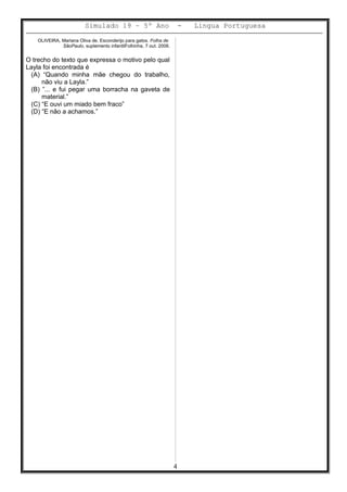 Simulado 19 – 5º Ano - Lingua Portuguesa
OLIVEIRA, Mariana Oliva de. Esconderijo para gatos. Folha de
SãoPaulo, suplemento infantilFolhinha, 7 out. 2006.
O trecho do texto que expressa o motivo pelo qual
Layla foi encontrada é
(A) “Quando minha mãe chegou do trabalho,
não viu a Layla.”
(B) ”... e fui pegar uma borracha na gaveta de
material.”
(C) “E ouvi um miado bem fraco”
(D) “E não a achamos.”
4
 