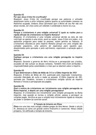 Questão 02
Por que Jesus Cristo foi crucificado?
Resposta: Jesus Cristo foi crucificado porque sua palavras e atitudes
desafiavam tanto a elite religiosa judaica quanto as autoridades romanos na
Palestina ocupada. Embora Jesus afirmasse que o Reino de seu Pai não era
desse mundo, foi visto como um rebelde e condenado à morte na cruz.

Questão 03
Porque o cristianismo é uma religião universal? E quais as razões para a
rápida difusão do cristianismo no Império Romano?
Resposta: O cristianismo é uma religião universal devido ao fato de não
restringir-se apenas a uma etnia, povo ou nação. Jesus Cristo era judeu, e os
apóstolos pregaram para todas as pessoas, sejam gentios ou hebreus. O
cristianismo difundiu-se pelo Império Romano porque era uma religião das
camadas populares, uma palavra de esperança para aqueles que,
desalentados pela opressão e pelo sofrimento, esperavam a salvação após a
morte.

Questão 04
Explique porque o cristianismo era uma religião perseguida no Império
Romano.
Resposta: Durante o governo de Nero iniciou-se a perseguição aos cristãos,
acusados de não cultuar os deuses romanos. Também lhes eram atribuídas à
responsabilidade pelas calamidades e crises que se abatiam sobre o Império.

Questão 05
O que determinam o Édito de Milão de 313 e o Édito Imperial de 392?
Resposta: O Édito de Milão de 313, publicado pelo Imperador Constantino,
concedia liberdade de culto a todas as pessoas. O Édito Imperial de 392,
assinado por Teodósio, tornava o cristianismo religião oficial do Império
Romano e iniciou a perseguição aos pagãos.

Questão 06
Qual o motivo do cristianismo ser inicialmente uma religião perseguida na
Roma Imperial, e depois ser uma religião perseguidora?
Resposta: O cristianismo era inicialmente uma religião perseguida na Roma
Imperial, mas quando se tornou a religião oficial, passou a perseguir as
religiões pagãs. Verifica-se que a religião está intimamente ligada às relações
de poder e também ao controle social.

                        O Templo de Ártemis em Éfeso
Éfeso era uma das mais antigas cidades gregas da Ásia Menor. Desde o século
IV, destacou-se como um grande centro financeiro e comercial. Nessa cidade
próspera, foi edificado o templo de Ártemis.
 