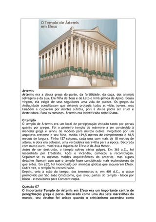 Ártemis
Ártemis era a deusa grega do parto, da fertilidade, da caça, dos animais
selvagens e da Lua. Era filha de Zeus e de Leto e irmã gêmea de Apolo. Deusa
virgem, ela exigia de seus seguidores uma vida de pureza. Os gregos da
Antiguidade acreditavam que Ártemis protegia todas as vidas jovens, mas
também a culpavam por mortes súbitas, pois a deusa podia ser cruel e
destruidora. Para os romanos, Ártemis era identificada como Diana.

O templo
O templo de Ártemis era um local de peregrinação visitado tanto por persas
quanto por gregos. Foi o primeiro templo de mármore a ser construído à
maneira grega e serviu de modelo para muitos outros. Projetado por um
arquiteto cretense e seu filho, media 129,5 metros de comprimento e 68,5
metros de largura. Tinha 127 colunas, cada uma com mais de 18 metros de
altura. A obra era colossal, uma verdadeira maravilha para a época. Decorada
com muito ouro, mostrava a riqueza de Éfeso e da Ásia Menor.
Antes de ser destruído, o templo sofreu vários golpes. Em 365 a.C., foi
incendiado por Eróstrato. Após o incêndio, começou a reconstrução.
Seguiram-se os mesmos moldes arquitetônicos do anterior, mas alguns
detalhes fizeram com que o templo fosse considerado mais esplendoroso do
que antes. Em 262, foi incendiado por armadas góticas que saquearam Éfeso.
Outra vez, o templo foi reconstruído.
Depois, veio à ação do tempo, dos terremotos e, em 401 d.C., o saque
promovido por São João Crisóstomo, que levou partes do templo - bloco por
bloco - e esculturas para Constantinopla.

Questão 07
O importante Templo de Ártemis em Éfeso era um importante centro de
peregrinação grega e persa. Declarado como uma das sete maravilhas do
mundo, seu destino foi selado quando o cristianismo ascendeu como
 