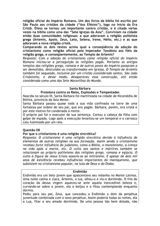 religião oficial do Império Romano. Um dos livros da bíblia foi escrito por
São Paulo aos cristãos da cidade (“Aos Efésios”), logo no inicio da Era
Cristã. Éfeso se tornou um importante centro cristão, e é citada várias
vezes na bíblia como uma das “Sete Igrejas da Ásia”. Conviviam na cidade
então duas comunidades religiosas: a que adoravam a religião politeísta
grega (Ártemis, Apolo, Zeus, Leto, Selena, Irene, Hélio, etc.) e as que
adoravam a nova religião cristã.
Comparando os dois textos acima qual a conseqüência da adoção do
cristianismo como religião oficial pelo Imperador Teodósio aos fiéis da
religião grega, e conseqüentemente, ao Templo de Ártemis?
Resposta: Com a adoção do cristianismo como religião oficial do Império
Romano iniciou-se a perseguição às religiões pagãs. Portanto os antigos
templos das religiões grega, romana e de outros povos do Império passaram a
ser demolidos, destruídos ou transformados em igrejas. O Templo de Ártemis
também foi saqueado, inclusive por um cristão (considerado santo), São João
Crisóstomo, e desse modo, desapareceu essa construção, até então
considerada como uma das Sete Maravilhas do Mundo.

                                 Santa Bárbara
             Protetora contra os Raios, Explosões e Tempestades
Nascida no século III, Santa Bárbara foi martirizada na cidade de Nicomédia de
Bitínia, província da Ásia Menor.
Santa Bárbara passou quase toda a sua vida confinada na torre de uma
fortaleza por ordem de seu pai, que era pagão. Bárbara, porém, era cristã e
por este motivo foi condenada à morte.
O próprio pai foi o executor de sua sentença. Cortou a cabeça da filha com
golpe de espada. Logo após a execução levantou-se um temporal e o carrasco
caiu fulminado por um raio.

Questão 08
Por que o cristianismo é uma religião sincrética?
Resposta: O cristianismo é uma religião sincrética devido à influência de
elementos de outras religiões na sua formação. Assim sendo o cristianismo
recebeu forte influência do judaísmo, como a Bíblia, o monoteísmo, a crença
na vida após a morte, etc. O culto aos santos e mártires também se
relacionam ao próprio politeísmo das religiões grega, romana e egípcia. O
culto à figura de Jesus Cristo associa-se ao mitraísmo. E apesar de dois mil
anos de existência recebeu influências importantes do maniqueísmo, que
subsistem no cristianismo popular, na luta de Deus e do Diabo.

                                Endimião
Endimião era um belo jovem que apascentava seu rebanho no Monte Latmos.
Uma noite calma e clara, Ártemis, a lua, olhou-o e viu-o dormindo. O frio do
coração da deusa virgem aqueceu-se ante aquela inexcedível beleza e,
curvando-se sobre o jovem, ela o beijou e o fitou contemplando enquanto
dormia.
Pediu para seu pai, Zeus, que concedeu a Endimião o dom da perpétua
juventude combinada com o sono perpétuo. Assim poderia todas as noites, ela
a Lua, fitar o seu amado dormindo. De uma pessoa tão bem dotada, não
 