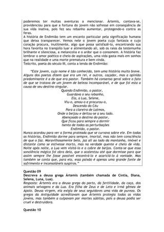 poderemos ter muitas aventuras a mencionar. Ártemis, contava-se,
providenciou para que a fortuna do jovem não sofresse em conseqüência de
sua vida inativa, pois fez seu rebanho aumentar, protegendo-o contra as
feras.
A história de Endimião tem um encanto particular pela significação humana
que deixa transparecer. Vemos nele o jovem poeta cuja fantasia e cujo
coração procura, inutilmente, algo que possa satisfazê-lo, encontrando sua
hora favorita no tranqüilo luar e alimentando ali, sob os raios da testemunha
brilhante e silenciosa, a melancolia e o ardor que o consomem. A história faz
lembrar o amor poético e cheio de aspirações, uma vida gasta mais em sonhos
que na realidade e uma morte prematura e bem vinda.
Teócrito, poeta do século III, conta a lenda de Endimião:

     “Este jovem, cujo nome é tão conhecido, tem uma história muito breve.
Alguns dos poetas dizem que era um rei, e outros, caçador, mas a opinião
predominante é a de que era pastor. Também há consenso geral sobre o fato
de que se tratava de um jovem de beleza incomparável, e de que foi esta a
causa de seu destino singular.
                         Quando Endimião, o pastor,
                             Guardava o seu rebanho,
                                Ela, a Lua, Selene,
                           Viu-o, amou-o e procurou-o,
                                 Descendo do Céu
                            Para a clareira de Latmos,
                       Onde o beijou e deitou-se a seu lado.
                          Abençoado o destino do pastor,
                         Que ficou para sempre a dormir
                         Isento de todas as perturbações
                               Endimião, o pastor.
Nunca acordou para ver a forma prateada que se curvava sobre ele. Em todas
as histórias, Endimião dorme para sempre, imortal, mas não tem consciência
de que o faz. Maravilhosamente belo, jaz ali ao lado da montanha, imóvel e
distante como se estivesse morto, mas na verdade quente e cheio de vida.
Noite após noite, a Lua vem visitá-lo e o cobre de beijos. Conta-se que essa
sonolência mágica foi obra dela, que o acalentou até que dormisse para que
assim sempre lhe fosse possível encontrá-lo e acariciá-lo à vontade. Mas
também se conta que, para ela, essa paixão é apenas uma grande fonte de
sofrimento e inconsoláveis suspiros.”

Questão 09
Descreva a deusa grega Ártemis (também chamada de Cíntia, Diana,
Selena, Luna, Lua).
Resposta: Ártemis era a deusa grega do parto, da fertilidade, da caça, dos
animais selvagens e da Lua. Era filha de Zeus e de Leto e irmã gêmea de
Apolo. Deusa virgem, ela exigia de seus seguidores uma vida de pureza. Os
gregos da Antiguidade acreditavam que Ártemis protegia todas as vidas
jovens, mas também a culpavam por mortes súbitas, pois a deusa podia ser
cruel e destruidora.

Questão 10
 