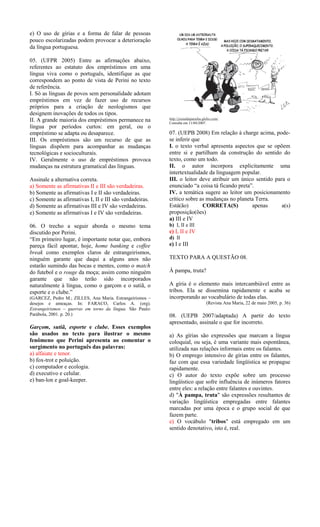 e) O uso de gírias e a forma de falar de pessoas
pouco escolarizadas podem provocar a deterioração
da língua portuguesa.
05. (UFPR 2005) Entre as afirmações abaixo,
referentes ao estatuto dos empréstimos em uma
língua viva como o português, identifique as que
correspondem ao ponto de vista de Perini no texto
de referência.
I. Só as línguas de povos sem personalidade adotam
empréstimos em vez de fazer uso de recursos
próprios para a criação de neologismos que
designem inovações de todos os tipos.
II. A grande maioria dos empréstimos permanece na
língua por períodos curtos: em geral, ou o
empréstimo se adapta ou desaparece.
III. Os empréstimos são um recurso de que as
línguas dispõem para acompanhar as mudanças
tecnológicas e socioculturais.
IV. Geralmente o uso de empréstimos provoca
mudanças na estrutura gramatical das línguas.
Assinale a alternativa correta.
a) Somente as afirmativas II e III são verdadeiras.
b) Somente as afirmativas I e II são verdadeiras.
c) Somente as afirmativas I, II e III são verdadeiras.
d) Somente as afirmativas III e IV são verdadeiras.
e) Somente as afirmativas I e IV são verdadeiras.
06. O trecho a seguir aborda o mesmo tema
discutido por Perini.
“Em primeiro lugar, é importante notar que, embora
pareça fácil apontar, hoje, home banking e coffee
break como exemplos claros de estrangeirismos,
ninguém garante que daqui a alguns anos não
estarão sumindo das bocas e mentes, como o match
do futebol e o rouge da moça; assim como ninguém
garante que não terão sido incorporados
naturalmente à língua, como o garçom e o sutiã, o
esporte e o clube.”
(GARCEZ, Pedro M.; ZILLES, Ana Maria. Estrangeirismos –
desejos e ameaças. In: FARACO, Carlos A. (org).
Estrangeirismos – guerras em torno da língua. São Paulo:
Parábola, 2001. p. 20.)

Garçom, sutiã, esporte e clube. Esses exemplos
são usados no texto para ilustrar o mesmo
fenômeno que Perini apresenta ao comentar o
surgimento no português das palavras:
a) alfaiate e tenor.
b) fox-trot e poluição.
c) computador e ecologia.
d) executivo e celular.
e) ban-lon e goal-keeper.

http://jornaldaparaiba.globo.com/
Consulta em 11/04/2007.

07. (UEPB 2008) Em relação à charge acima, podese inferir que
I. o texto verbal apresenta aspectos que se opõem
entre si e partilham da construção do sentido do
texto, como um todo.
II. o autor incorpora explicitamente uma
intertextualidade da linguagem popular.
III. o leitor deve atribuir um único sentido para o
enunciado “a coisa tá ficando preta”.
IV. a temática sugere ao leitor um posicionamento
crítico sobre as mudanças no planeta Terra.
Está(ão)
CORRETA(S)
apenas
a(s)
proposição(ões)
a) III e IV
b) I, II e III

c) I, II e IV
d) II

e) I e III
TEXTO PARA A QUESTÃO 08.
À pampa, truta?
A gíria é o elemento mais intercambiável entre as
tribos. Ela se dissemina rapidamente e acaba se
incorporando ao vocabulário de todas elas.
(Revista Ana Maria, 22 de maio 2005, p. 36)

08. (UEPB 2007/adaptada) A partir do texto
apresentado, assinale o que for incorreto.
a) As gírias são expressões que marcam a língua
coloquial, ou seja, é uma variante mais espontânea,
utilizada nas relações informais entre os falantes.
b) O emprego intensivo de gírias entre os falantes,
faz com que essa variedade lingüística se propague
rapidamente.
c) O autor do texto expõe sobre um processo
lingüístico que sofre influência de inúmeros fatores
entre eles: a relação entre falantes e ouvintes.
d) "À pampa, truta" são expressões resultantes de
variação lingüística empregadas entre falantes
marcadas por uma época e o grupo social de que
fazem parte.
e) O vocábulo "tribos" está empregado em um
sentido denotativo, isto é, real.

 
