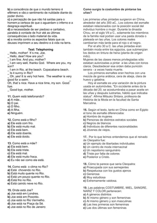 b) a consciência de que o mundo terreno é             Como surgio la costumbre de pintarse las
efêmero e vão;o sentimento de nulidade diante do      uñas?
poder divino.
c) a percepção de que não há saídas para o            Las primeras uñas pintadas surgieron en China,
homem;a certeza de que o aguardam o inferno e a       alrededor del año 300 aC.. Los colores del esmalte
desgraça espiritual.                                  estaban relacionados con la posición social del
d) a necessidade de ser piedoso e caritativo,         individuo hombre o mujer. Durante la dinastia
paralela à vontade de fruir até as últimas            Chou, en el siglo VII a C., solamente los miembros
consequências o lado material da vida.                de la familia real podían usar una pasta dorada o
e) a revolta contra os aspectos fatais que os         plateada en las uñas. Los colores reales
deuses imprimem a seu destino e à vida na terra.      cambiarían más tarde para el rojo o el negro.
                                                          Por el año 30 a C. las uñas pintadas eran
                  Text: Telephoning                   también moda entre los egipcios, que submergían
_ Hello, mother! It´s me, Joe.                        los dedos en tintura de hena (planta de origen
_ Hello, dear! How are you?                           indú).
_ I am fine. And you, mother?                         Mujeres de las clases menos privilegiadas sólo
_ I am very well, thanks God. Where are you, my       estaban autorizadas a pintar a las uñas con tonos
son?                                                  claros. Desobedecer esa orden daba punición
_ I am in Rio, at the beach. Copacabana beach.        severa - a veces hasta muerte.
_ Is it sunny in Rio?                                     Los primeros esmaltes eran hechos con una
_ Oh, yes! It is very hot here. The weather is very   mezcla de goma arábica, cera de abeja, clara de
good for a swim.                                 _    huevo y gelatina.
Oh, that´s nice. Have a nice time, my son. Good           Hoy el esmatle es una variación de la pintura
bye.                                                  usada en automóviles. "En occidente antes da la
_ Good bye, mother.                                   década del 20, se acostumbraba a pasar aceite en
                                                      las uñas y después lustrarlas, hábito que indicaba
11. Quem está telefonando?                            status". Afirma Mitsuko Shitara, profesora de
a) A mãe..                                            História de la Moda en la facultad de Santa
b) O pai.                                             Marcelina.
c) O filho.
d) A filha.                                           16. Según el texto, tanto en China como en Egipto
e) Ninguém.                                           el tono de esmalte diferenciaba:
                                                      a) Hombre de mujeres
12. Como está o filho?                                b) Personas de distintos estratos sociales
a) Ele está com frio.                                 c) Negros de blancos
b) Ele está muito mal.                                d) Individuos de diferentes nacionalidades
c) Ele está bem.                                      e) Jóvenes de viejos.
d) Ele está doente.
e) Ele está doido.                                    17. Por lo que leímos entendemos que el reinado
                                                      de Cleopatra fue:
13. Como está a mãe?                                  a) Un ejemplo de libertades individuales
a) Ela está bem.                                      b) Un centro de moda internacinal
b) Ela está triste.                                   c) Un nepotismo sanguinário
c) Ela está mal.                                      d) Triste por falta de colores
d) Ele está muito fraca.                              e) Posterior a Cristo.
e) Eu não sei como ela está.
                                                      18. Cómo te parece que seria Cleopatra:
14. Como está o clima no Rio?                         a) Proecupada con sus semejantes
a) Está chovendo no Rio.                              b) Respetuosa con los gustos ajenos
b) Está muito quente no Rio.                          c) Generosa
c) Está um pouco quente no Rio.                       d) Muy estudiosa
d) Está frio no Rio.                                  e) Extremamente vaidosa.
e) Está caindo neve no Rio.
                                                      19. Las palabras COSTUMBRE, MIEL, SANGRE,
15. Onde está Joe?                                    NARIZ Y COLOR pertenecen:
a) Joe está em Londres.                               a) A géneros distintos
b) Joe está em Poxoréo.                               b) Al mismo género y son femeninas
c) Joe está no Rio Vermelho.                          c) Al mismo género y son masculinas
d) Joe está na Praça da Sé.                           d) Las tres primeras son femeninas
e) Joe está no Rio de Janeiro                         e) Las dos últimas son femeninas
 