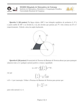 XXXIII Olimp´ıada de Matem´atica da Unicamp
Instituto de Matem´atica, Estat´ıstica e Computa¸c˜ao Cient´ıﬁca
Universidade Estadual de Campinas
Quest˜ao 5 (20 pontos) Na ﬁgura abaixo ABC ´e um triˆangulo equil´atero de per´ımetro 3, P ´e
o ponto m´edio de BC e os c´ırculos C1 e C2 s˜ao c´ırculos que passam por P e tˆem centros em B e C
respectivamente. Calcule a ´area da regi˜ao hachurada.
Quest˜ao 6 (20 pontos) O enunciado do Teorema do Binˆomio de Newton aﬁrma que para quaisquer
n´umeros reais a, b e qualquer natural positivo n temos a igualdade:
(a + b)n
=
n
k=0
n
k
an−k
bk
,
em que
n
k
=
n!
(n − k)!k!
e 0! = 1 por conven¸c˜ao. Utilize o Teorema do Binˆomio de Newton para provar que:
1 +
1
n
n
≥ 2
para todo natural n ≥ 1.
P´agina 2 de 2
 