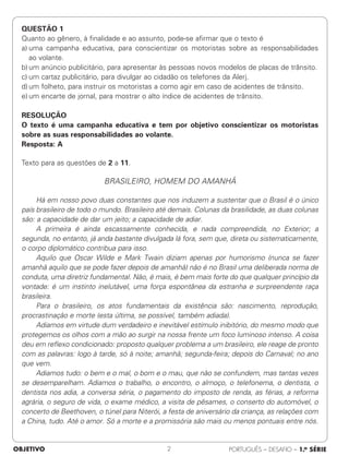 OBJETIVO PORTUGUÊS – DESAFIO – 1.a SÉRIE
2
QUESTÃO 1
Quanto ao gênero, à finalidade e ao assunto, pode-se afirmar que o texto é
a) uma campanha educativa, para conscientizar os motoristas sobre as responsabilidades
ao volante.
b) um anúncio publicitário, para apresentar às pessoas novos modelos de placas de trânsito.
c) um cartaz publicitário, para divulgar ao cidadão os telefones da Alerj.
d) um folheto, para instruir os motoristas a como agir em caso de acidentes de trânsito.
e) um encarte de jornal, para mostrar o alto índice de acidentes de trânsito.
RESOLUÇÃO
O texto é uma campanha educativa e tem por objetivo conscientizar os motoristas
sobre as suas responsabilidades ao volante.
Resposta: A
Texto para as questões de 2 a 11.
BRASILEIRO, HOMEM DO AMANHÃ
Há em nosso povo duas constantes que nos induzem a sustentar que o Brasil é o único
país brasileiro de todo o mundo. Brasileiro até demais. Colunas da brasilidade, as duas colunas
são: a capacidade de dar um jeito; a capacidade de adiar.
A primeira é ainda escassamente conhecida, e nada compreendida, no Exterior; a
segunda, no entanto, já anda bastante divulgada lá fora, sem que, direta ou sistematicamente,
o corpo diplomático contribua para isso.
Aquilo que Oscar Wilde e Mark Twain diziam apenas por humorismo (nunca se fazer
amanhã aquilo que se pode fazer depois de amanhã) não é no Brasil uma deliberada norma de
conduta, uma diretriz fundamental. Não, é mais, é bem mais forte do que qualquer princípio da
vontade: é um instinto inelutável, uma força espontânea da estranha e surpreendente raça
brasileira.
Para o brasileiro, os atos fundamentais da existência são: nascimento, reprodução,
procrastinação e morte (esta última, se possível, também adiada).
Adiamos em virtude dum verdadeiro e inevitável estímulo inibitório, do mesmo modo que
protegemos os olhos com a mão ao surgir na nossa frente um foco luminoso intenso. A coisa
deu em reflexo condicionado: proposto qualquer problema a um brasileiro, ele reage de pronto
com as palavras: logo à tarde, só à noite; amanhã; segunda-feira; depois do Carnaval; no ano
que vem.
Adiamos tudo: o bem e o mal, o bom e o mau, que não se confundem, mas tantas vezes
se desemparelham. Adiamos o trabalho, o encontro, o almoço, o telefonema, o dentista, o
dentista nos adia, a conversa séria, o pagamento do imposto de renda, as férias, a reforma
agrária, o seguro de vida, o exame médico, a visita de pêsames, o conserto do automóvel, o
concerto de Beethoven, o túnel para Niterói, a festa de aniversário da criança, as relações com
a China, tudo. Até o amor. Só a morte e a promissória são mais ou menos pontuais entre nós.
 