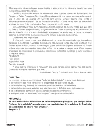 Mesmo assim, há remédio para a promissória: o adiamento bi ou trimestral da reforma, uma
instituição sacrossanta no Brasil.
Quanto à morte não devem ser esquecidos dois poemas típicos do Romantismo: na
Canção do Exílio, Gonçalves Dias roga a Deus não permitir que morra sem que volte para lá,
isto é, para cá. Já Álvares de Azevedo tem aquele famoso poema cujo refrão é
sintomaticamente brasileiro: “Se eu morresse amanhã!”. Como se vê, nem os românticos
aceitavam morrer hoje, postulando a Deus prazos mais confortáveis.
Sim, adiamos por força dum incoercível destino nacional, do mesmo modo que, por obra
do fado, o francês poupa dinheiro, o inglês confia no Times, o português adora bacalhau, o
alemão trabalha com um furor disciplinado, o espanhol se excita com a morte, o japonês
esconde o pensamento, o americano escolhe sempre a gravata mais colorida.
O brasileiro adia, logo existe.
A divulgação dessa nossa capacidade autóctone para a incessante delonga transpõe as
fronteiras e o Atlântico. A verdade é que já está nos manuais. Ainda há pouco, lendo um livro
francês sobre o Brasil, incluído numa coleção quase didática de viagens, encontrei no fim do
volume algumas informações essenciais sobre nós e sobre a nossa terra. Entre poucos
endereços de embaixadas e consulados, estatísticas, indicações culinárias, o autor intercalou
o seguinte tópico:
DES MOTS
Hier: ontem
Aujourd’hui: hoje
Demain: amanhã
A única palavra importante é “amanhã”. Ora, este francês astuto agarrou-nos pela perna.
O resto eu adio para a semana que vem.
(Paulo Mendes Campos. Colunista do Morro. Editora do autor, 1965.)
QUESTÃO 2
No primeiro parágrafo, ao mencionar “colunas da brasilidade”, o autor quer dizer que
a) os brasileiros são mais constantes e exagerados do que outros povos.
b) os brasileiros orgulham-se de suas características e de sua nacionalidade.
c) os brasileiros possuem virtudes que são vistas como defeitos pelos outros povos.
d) só os brasileiros conhecem as suas características mais marcantes.
e) as capacidades de adiar e de “dar um jeito” são tipicamente brasileiras.
RESOLUÇÃO
As duas constantes a que o autor se refere no primeiro parágrafo, que designa como
“colunas da brasilidade”, ou seja, como marcas distintivas do brasileiro e do Brasil, são
as capacidades de adiar e “dar um jeito”.
Resposta: E
OBJETIVO PORTUGUÊS – DESAFIO – 1.a SÉRIE
3
 