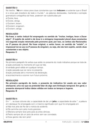 QUESTÃO 3
No trecho: “Há em nosso povo duas constantes que nos induzem a sustentar que o Brasil
é o único país brasileiro de todo o mundo.”, as palavras destacadas, mantendo a correção
gramatical e ortográfica da frase, poderiam ser substituídas por
a) Existe; leva.
b) Existe; obriga.
c) Existem; levam.
d) Existem; enganam.
e) Existem; obriga.
RESOLUÇÃO
Na frase, o verbo induzir foi empregado no sentido de “incitar, instigar, levar a [fazer
algo]”. O sujeito de existir e de levar é o sintagma (expressão) plural duas constantes
(na segunda oração retomada pelo pronome que); por isso, os verbos são flexionados
na 3ª pessoa do plural. Na frase original, o verbo haver, no sentido de “existir”, é
impessoal (só se usa na 3ª pessoa do singular), ou seja, ele não tem sujeito, sendo duas
constantes o seu objeto.
Resposta: C
QUESTÃO 4
No primeiro parágrafo há verbos que estão no presente do modo indicativo porque se trata de
a) ação praticada no momento em que se fala.
b) verdade geral válida em qualquer tempo.
c) ação passada que se narra no presente.
d) ação praticada até o momento da declaração.
e) acontecimento a ocorrer num futuro próximo.
RESOLUÇÃO
No primeiro parágrafo do texto, o presente do indicativo foi usado em seu valor
atemporal, uma vez que se pretende falar de algo sem limitação temporal. Em geral, o
presente atemporal indica ideias válidas em todos os tempos e lugares.
Resposta: B
QUESTÃO 5
Em “... as duas colunas são: a capacidade de dar um jeito; a capacidade de adiar.”, a palavra
em destaque foi empregada com o mesmo significado com que foi empregada em
a) Não tive jeito de lhe dar a notícia do acidente.
b) Ela caminha com jeito muito gracioso.
c) Mariana sempre teve jeito para as artes cênicas.
d) Pedro sempre dá um jeito de entrar sem ser convidado.
e) Esse garoto não tem jeito!
OBJETIVO PORTUGUÊS – DESAFIO – 1.a SÉRIE
4
 